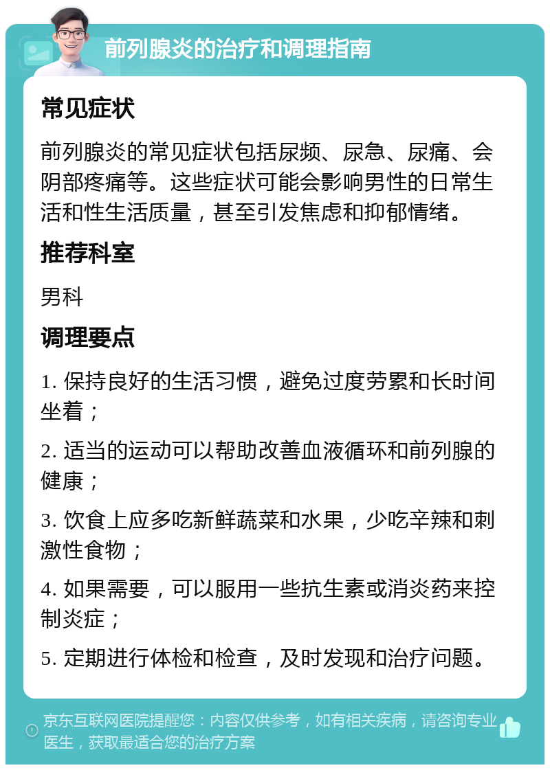 前列腺炎的治疗和调理指南 常见症状 前列腺炎的常见症状包括尿频、尿急、尿痛、会阴部疼痛等。这些症状可能会影响男性的日常生活和性生活质量，甚至引发焦虑和抑郁情绪。 推荐科室 男科 调理要点 1. 保持良好的生活习惯，避免过度劳累和长时间坐着； 2. 适当的运动可以帮助改善血液循环和前列腺的健康； 3. 饮食上应多吃新鲜蔬菜和水果，少吃辛辣和刺激性食物； 4. 如果需要，可以服用一些抗生素或消炎药来控制炎症； 5. 定期进行体检和检查，及时发现和治疗问题。