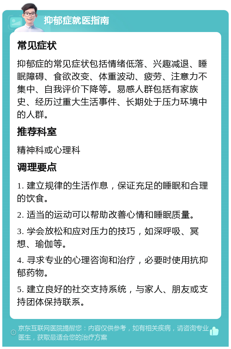 抑郁症就医指南 常见症状 抑郁症的常见症状包括情绪低落、兴趣减退、睡眠障碍、食欲改变、体重波动、疲劳、注意力不集中、自我评价下降等。易感人群包括有家族史、经历过重大生活事件、长期处于压力环境中的人群。 推荐科室 精神科或心理科 调理要点 1. 建立规律的生活作息，保证充足的睡眠和合理的饮食。 2. 适当的运动可以帮助改善心情和睡眠质量。 3. 学会放松和应对压力的技巧，如深呼吸、冥想、瑜伽等。 4. 寻求专业的心理咨询和治疗，必要时使用抗抑郁药物。 5. 建立良好的社交支持系统，与家人、朋友或支持团体保持联系。