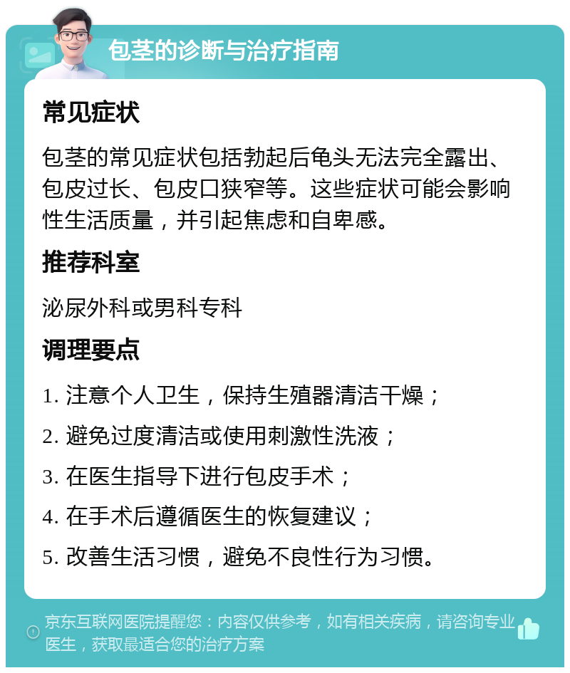 包茎的诊断与治疗指南 常见症状 包茎的常见症状包括勃起后龟头无法完全露出、包皮过长、包皮口狭窄等。这些症状可能会影响性生活质量，并引起焦虑和自卑感。 推荐科室 泌尿外科或男科专科 调理要点 1. 注意个人卫生，保持生殖器清洁干燥； 2. 避免过度清洁或使用刺激性洗液； 3. 在医生指导下进行包皮手术； 4. 在手术后遵循医生的恢复建议； 5. 改善生活习惯，避免不良性行为习惯。