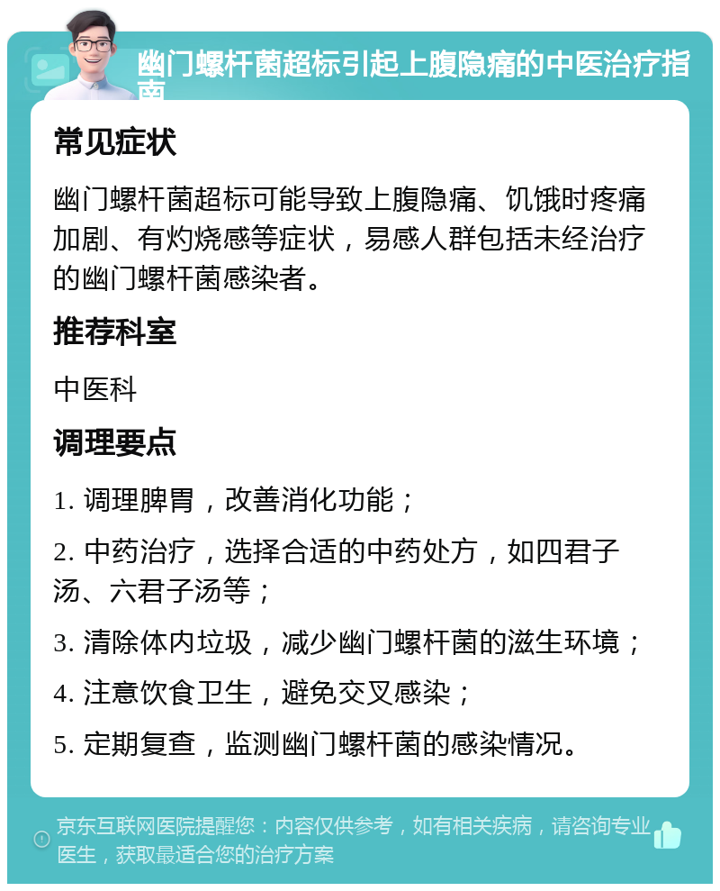 幽门螺杆菌超标引起上腹隐痛的中医治疗指南 常见症状 幽门螺杆菌超标可能导致上腹隐痛、饥饿时疼痛加剧、有灼烧感等症状，易感人群包括未经治疗的幽门螺杆菌感染者。 推荐科室 中医科 调理要点 1. 调理脾胃，改善消化功能； 2. 中药治疗，选择合适的中药处方，如四君子汤、六君子汤等； 3. 清除体内垃圾，减少幽门螺杆菌的滋生环境； 4. 注意饮食卫生，避免交叉感染； 5. 定期复查，监测幽门螺杆菌的感染情况。