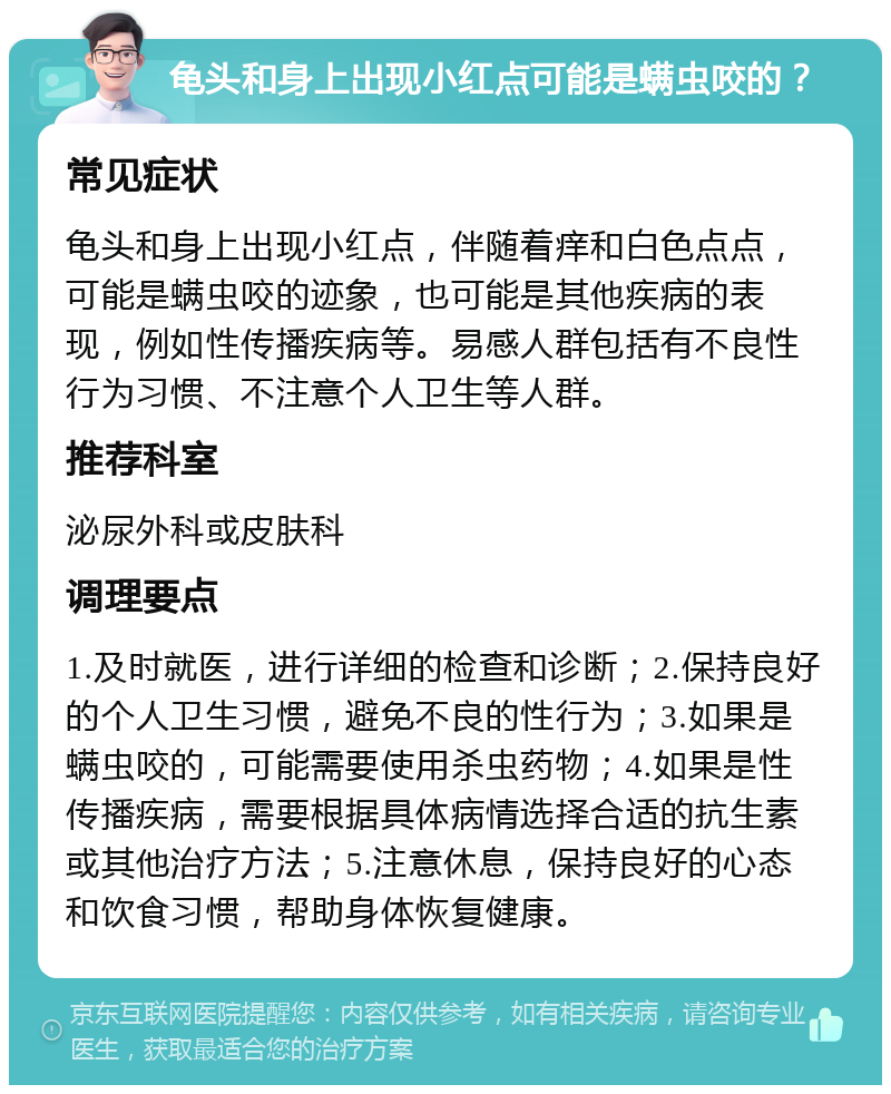 龟头和身上出现小红点可能是螨虫咬的？ 常见症状 龟头和身上出现小红点，伴随着痒和白色点点，可能是螨虫咬的迹象，也可能是其他疾病的表现，例如性传播疾病等。易感人群包括有不良性行为习惯、不注意个人卫生等人群。 推荐科室 泌尿外科或皮肤科 调理要点 1.及时就医，进行详细的检查和诊断；2.保持良好的个人卫生习惯，避免不良的性行为；3.如果是螨虫咬的，可能需要使用杀虫药物；4.如果是性传播疾病，需要根据具体病情选择合适的抗生素或其他治疗方法；5.注意休息，保持良好的心态和饮食习惯，帮助身体恢复健康。