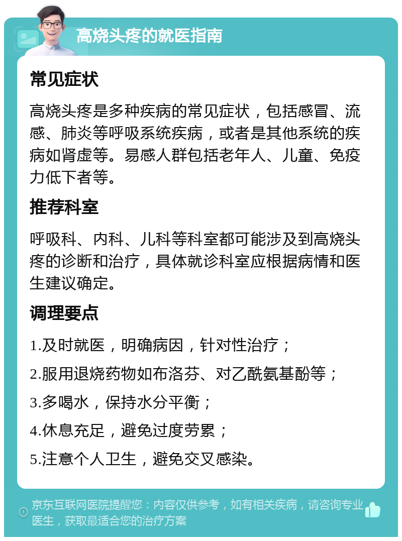 高烧头疼的就医指南 常见症状 高烧头疼是多种疾病的常见症状，包括感冒、流感、肺炎等呼吸系统疾病，或者是其他系统的疾病如肾虚等。易感人群包括老年人、儿童、免疫力低下者等。 推荐科室 呼吸科、内科、儿科等科室都可能涉及到高烧头疼的诊断和治疗，具体就诊科室应根据病情和医生建议确定。 调理要点 1.及时就医，明确病因，针对性治疗； 2.服用退烧药物如布洛芬、对乙酰氨基酚等； 3.多喝水，保持水分平衡； 4.休息充足，避免过度劳累； 5.注意个人卫生，避免交叉感染。