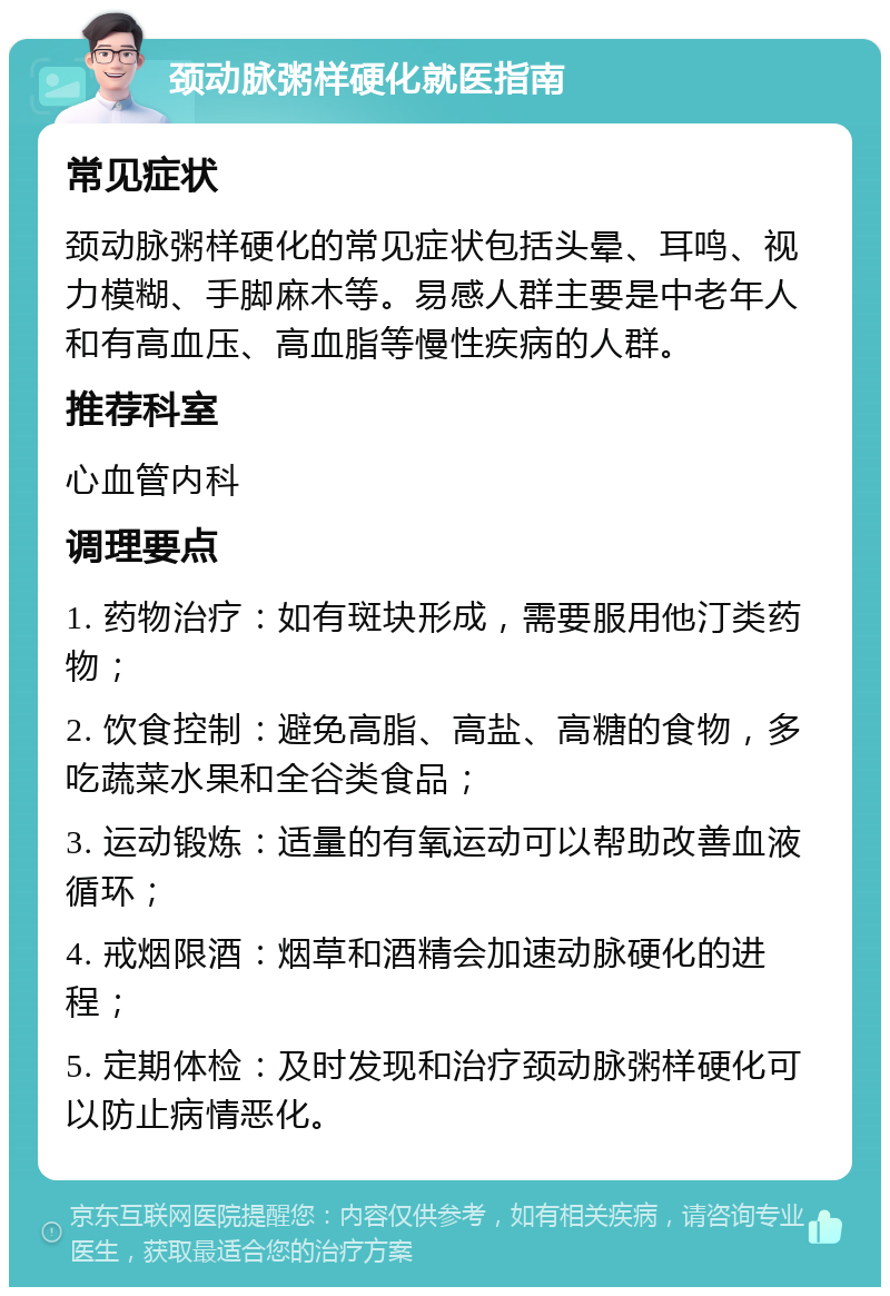 颈动脉粥样硬化就医指南 常见症状 颈动脉粥样硬化的常见症状包括头晕、耳鸣、视力模糊、手脚麻木等。易感人群主要是中老年人和有高血压、高血脂等慢性疾病的人群。 推荐科室 心血管内科 调理要点 1. 药物治疗：如有斑块形成，需要服用他汀类药物； 2. 饮食控制：避免高脂、高盐、高糖的食物，多吃蔬菜水果和全谷类食品； 3. 运动锻炼：适量的有氧运动可以帮助改善血液循环； 4. 戒烟限酒：烟草和酒精会加速动脉硬化的进程； 5. 定期体检：及时发现和治疗颈动脉粥样硬化可以防止病情恶化。