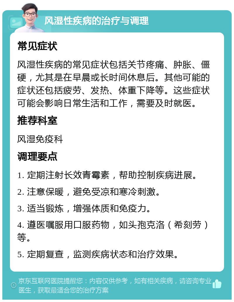 风湿性疾病的治疗与调理 常见症状 风湿性疾病的常见症状包括关节疼痛、肿胀、僵硬，尤其是在早晨或长时间休息后。其他可能的症状还包括疲劳、发热、体重下降等。这些症状可能会影响日常生活和工作，需要及时就医。 推荐科室 风湿免疫科 调理要点 1. 定期注射长效青霉素，帮助控制疾病进展。 2. 注意保暖，避免受凉和寒冷刺激。 3. 适当锻炼，增强体质和免疫力。 4. 遵医嘱服用口服药物，如头孢克洛（希刻劳）等。 5. 定期复查，监测疾病状态和治疗效果。