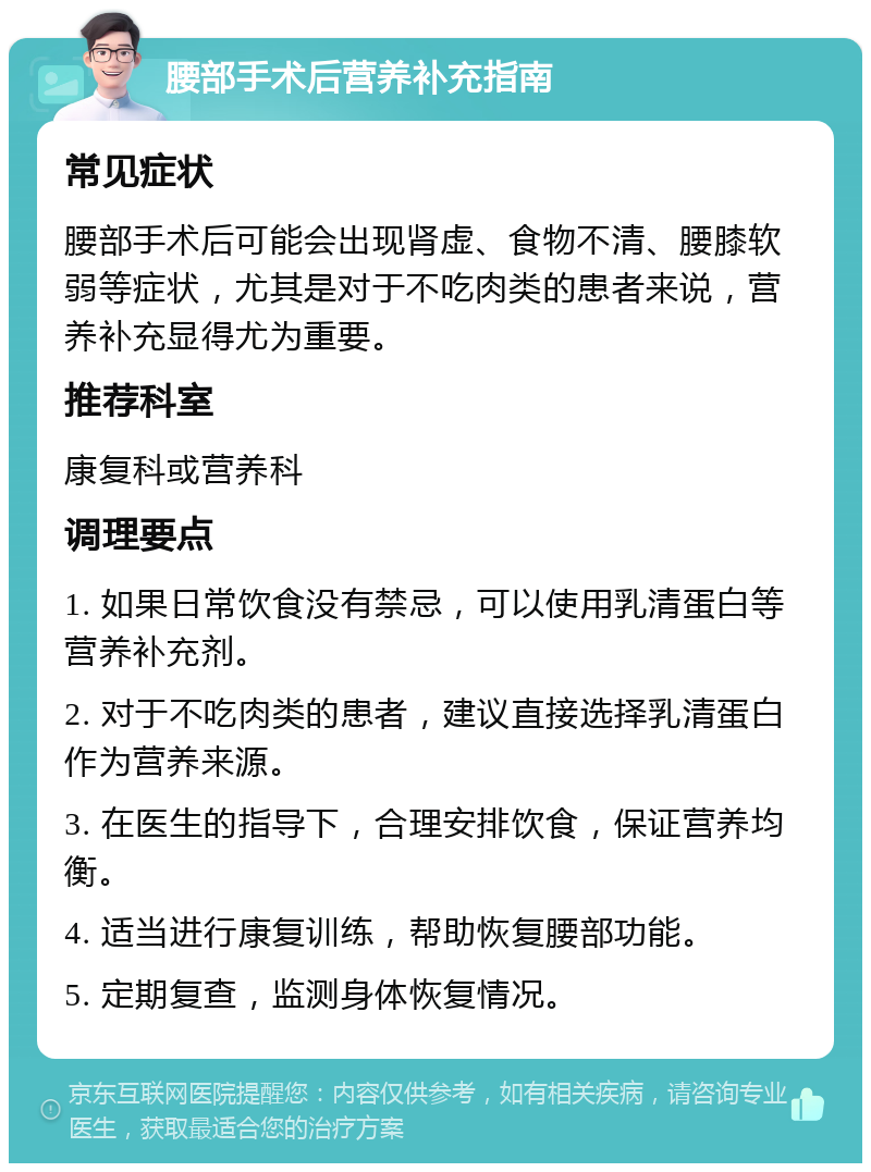 腰部手术后营养补充指南 常见症状 腰部手术后可能会出现肾虚、食物不清、腰膝软弱等症状，尤其是对于不吃肉类的患者来说，营养补充显得尤为重要。 推荐科室 康复科或营养科 调理要点 1. 如果日常饮食没有禁忌，可以使用乳清蛋白等营养补充剂。 2. 对于不吃肉类的患者，建议直接选择乳清蛋白作为营养来源。 3. 在医生的指导下，合理安排饮食，保证营养均衡。 4. 适当进行康复训练，帮助恢复腰部功能。 5. 定期复查，监测身体恢复情况。