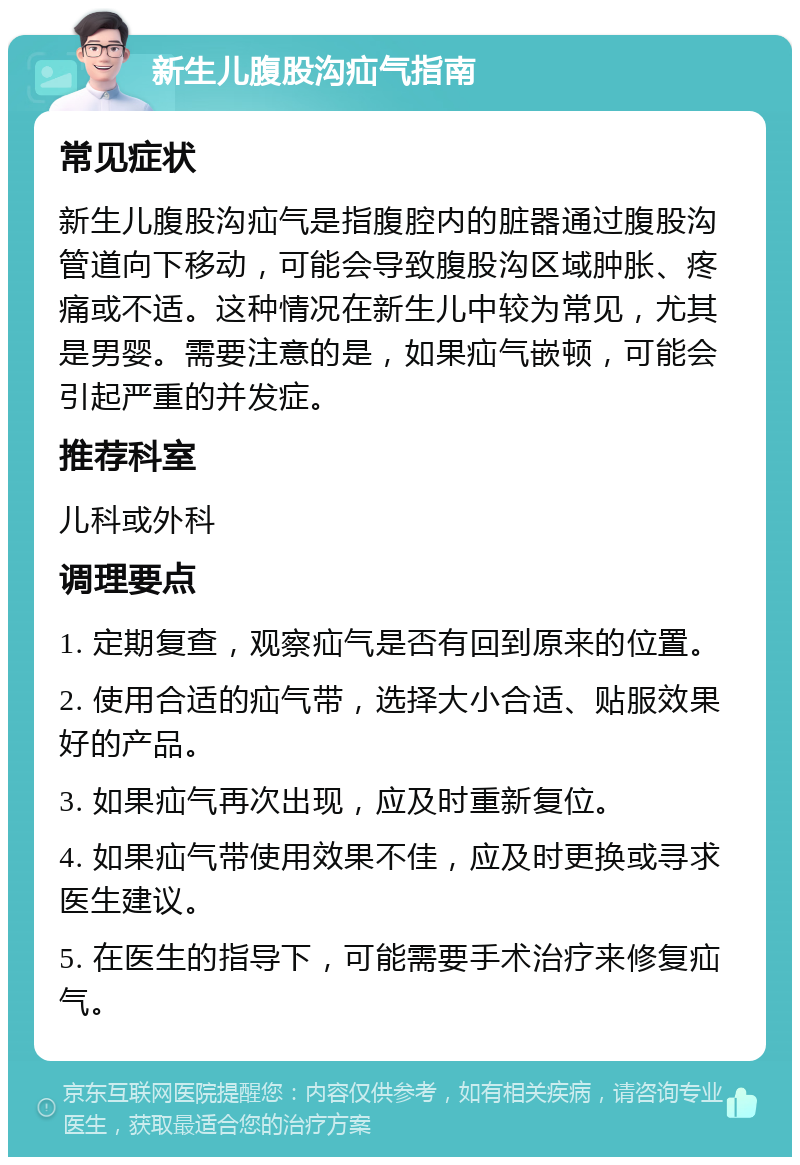 新生儿腹股沟疝气指南 常见症状 新生儿腹股沟疝气是指腹腔内的脏器通过腹股沟管道向下移动，可能会导致腹股沟区域肿胀、疼痛或不适。这种情况在新生儿中较为常见，尤其是男婴。需要注意的是，如果疝气嵌顿，可能会引起严重的并发症。 推荐科室 儿科或外科 调理要点 1. 定期复查，观察疝气是否有回到原来的位置。 2. 使用合适的疝气带，选择大小合适、贴服效果好的产品。 3. 如果疝气再次出现，应及时重新复位。 4. 如果疝气带使用效果不佳，应及时更换或寻求医生建议。 5. 在医生的指导下，可能需要手术治疗来修复疝气。