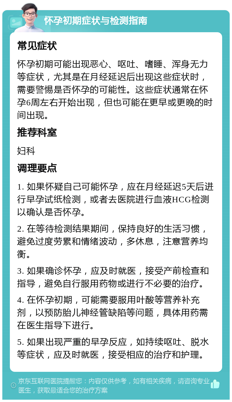 怀孕初期症状与检测指南 常见症状 怀孕初期可能出现恶心、呕吐、嗜睡、浑身无力等症状，尤其是在月经延迟后出现这些症状时，需要警惕是否怀孕的可能性。这些症状通常在怀孕6周左右开始出现，但也可能在更早或更晚的时间出现。 推荐科室 妇科 调理要点 1. 如果怀疑自己可能怀孕，应在月经延迟5天后进行早孕试纸检测，或者去医院进行血液HCG检测以确认是否怀孕。 2. 在等待检测结果期间，保持良好的生活习惯，避免过度劳累和情绪波动，多休息，注意营养均衡。 3. 如果确诊怀孕，应及时就医，接受产前检查和指导，避免自行服用药物或进行不必要的治疗。 4. 在怀孕初期，可能需要服用叶酸等营养补充剂，以预防胎儿神经管缺陷等问题，具体用药需在医生指导下进行。 5. 如果出现严重的早孕反应，如持续呕吐、脱水等症状，应及时就医，接受相应的治疗和护理。