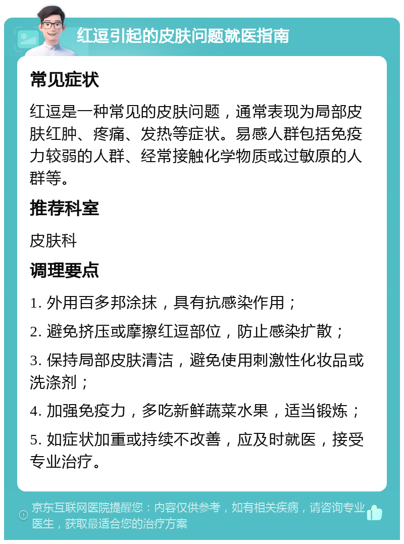 红逗引起的皮肤问题就医指南 常见症状 红逗是一种常见的皮肤问题，通常表现为局部皮肤红肿、疼痛、发热等症状。易感人群包括免疫力较弱的人群、经常接触化学物质或过敏原的人群等。 推荐科室 皮肤科 调理要点 1. 外用百多邦涂抹，具有抗感染作用； 2. 避免挤压或摩擦红逗部位，防止感染扩散； 3. 保持局部皮肤清洁，避免使用刺激性化妆品或洗涤剂； 4. 加强免疫力，多吃新鲜蔬菜水果，适当锻炼； 5. 如症状加重或持续不改善，应及时就医，接受专业治疗。