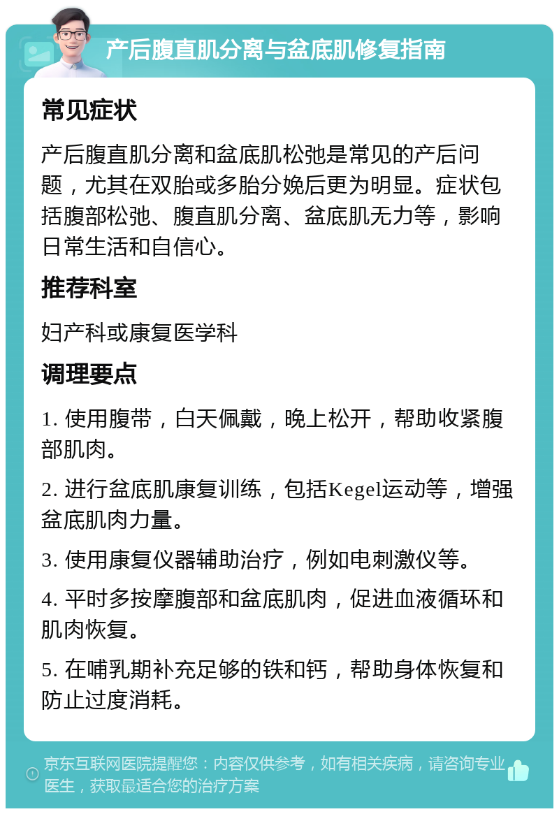 产后腹直肌分离与盆底肌修复指南 常见症状 产后腹直肌分离和盆底肌松弛是常见的产后问题，尤其在双胎或多胎分娩后更为明显。症状包括腹部松弛、腹直肌分离、盆底肌无力等，影响日常生活和自信心。 推荐科室 妇产科或康复医学科 调理要点 1. 使用腹带，白天佩戴，晚上松开，帮助收紧腹部肌肉。 2. 进行盆底肌康复训练，包括Kegel运动等，增强盆底肌肉力量。 3. 使用康复仪器辅助治疗，例如电刺激仪等。 4. 平时多按摩腹部和盆底肌肉，促进血液循环和肌肉恢复。 5. 在哺乳期补充足够的铁和钙，帮助身体恢复和防止过度消耗。