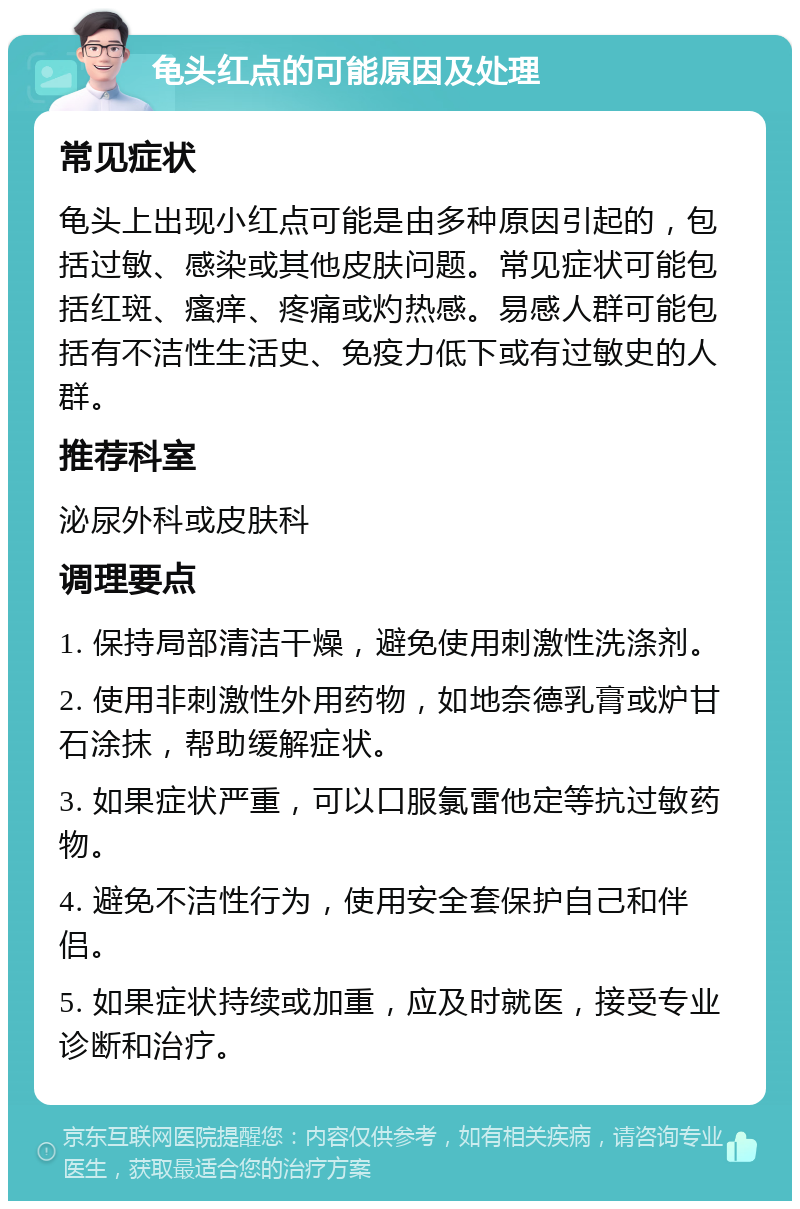 龟头红点的可能原因及处理 常见症状 龟头上出现小红点可能是由多种原因引起的，包括过敏、感染或其他皮肤问题。常见症状可能包括红斑、瘙痒、疼痛或灼热感。易感人群可能包括有不洁性生活史、免疫力低下或有过敏史的人群。 推荐科室 泌尿外科或皮肤科 调理要点 1. 保持局部清洁干燥，避免使用刺激性洗涤剂。 2. 使用非刺激性外用药物，如地奈德乳膏或炉甘石涂抹，帮助缓解症状。 3. 如果症状严重，可以口服氯雷他定等抗过敏药物。 4. 避免不洁性行为，使用安全套保护自己和伴侣。 5. 如果症状持续或加重，应及时就医，接受专业诊断和治疗。