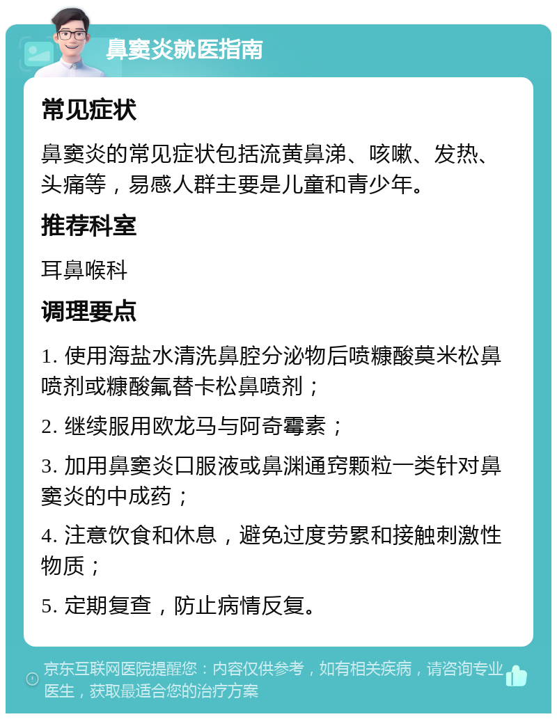 鼻窦炎就医指南 常见症状 鼻窦炎的常见症状包括流黄鼻涕、咳嗽、发热、头痛等，易感人群主要是儿童和青少年。 推荐科室 耳鼻喉科 调理要点 1. 使用海盐水清洗鼻腔分泌物后喷糠酸莫米松鼻喷剂或糠酸氟替卡松鼻喷剂； 2. 继续服用欧龙马与阿奇霉素； 3. 加用鼻窦炎口服液或鼻渊通窍颗粒一类针对鼻窦炎的中成药； 4. 注意饮食和休息，避免过度劳累和接触刺激性物质； 5. 定期复查，防止病情反复。