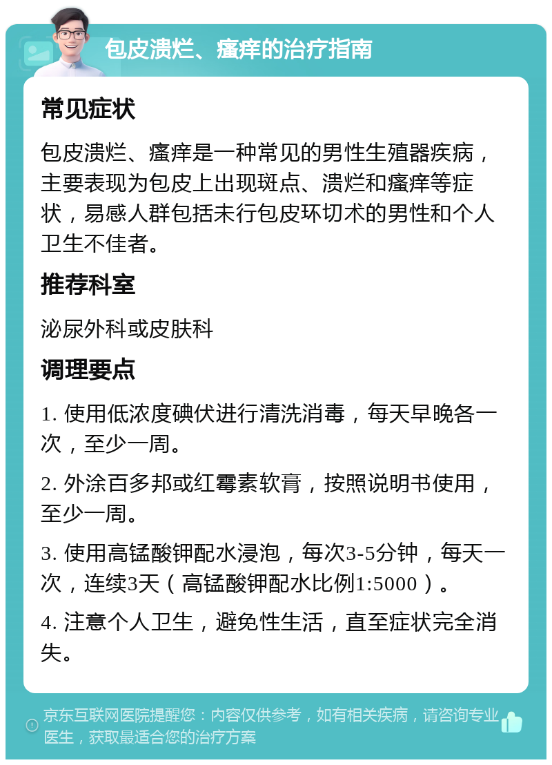 包皮溃烂、瘙痒的治疗指南 常见症状 包皮溃烂、瘙痒是一种常见的男性生殖器疾病，主要表现为包皮上出现斑点、溃烂和瘙痒等症状，易感人群包括未行包皮环切术的男性和个人卫生不佳者。 推荐科室 泌尿外科或皮肤科 调理要点 1. 使用低浓度碘伏进行清洗消毒，每天早晚各一次，至少一周。 2. 外涂百多邦或红霉素软膏，按照说明书使用，至少一周。 3. 使用高锰酸钾配水浸泡，每次3-5分钟，每天一次，连续3天（高锰酸钾配水比例1:5000）。 4. 注意个人卫生，避免性生活，直至症状完全消失。