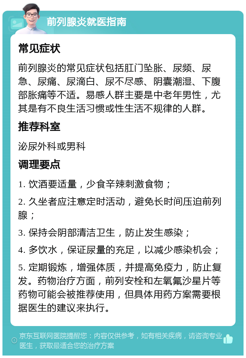 前列腺炎就医指南 常见症状 前列腺炎的常见症状包括肛门坠胀、尿频、尿急、尿痛、尿滴白、尿不尽感、阴囊潮湿、下腹部胀痛等不适。易感人群主要是中老年男性，尤其是有不良生活习惯或性生活不规律的人群。 推荐科室 泌尿外科或男科 调理要点 1. 饮酒要适量，少食辛辣刺激食物； 2. 久坐者应注意定时活动，避免长时间压迫前列腺； 3. 保持会阴部清洁卫生，防止发生感染； 4. 多饮水，保证尿量的充足，以减少感染机会； 5. 定期锻炼，增强体质，并提高免疫力，防止复发。药物治疗方面，前列安栓和左氧氟沙星片等药物可能会被推荐使用，但具体用药方案需要根据医生的建议来执行。