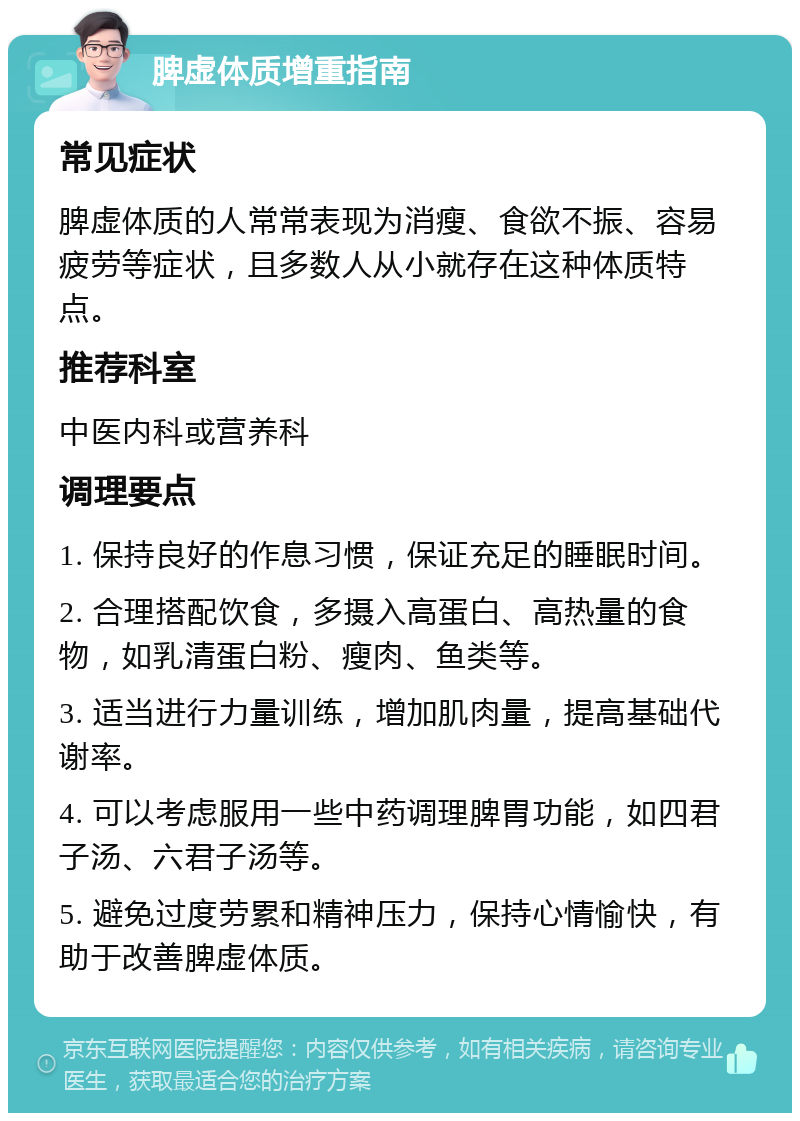 脾虚体质增重指南 常见症状 脾虚体质的人常常表现为消瘦、食欲不振、容易疲劳等症状，且多数人从小就存在这种体质特点。 推荐科室 中医内科或营养科 调理要点 1. 保持良好的作息习惯，保证充足的睡眠时间。 2. 合理搭配饮食，多摄入高蛋白、高热量的食物，如乳清蛋白粉、瘦肉、鱼类等。 3. 适当进行力量训练，增加肌肉量，提高基础代谢率。 4. 可以考虑服用一些中药调理脾胃功能，如四君子汤、六君子汤等。 5. 避免过度劳累和精神压力，保持心情愉快，有助于改善脾虚体质。