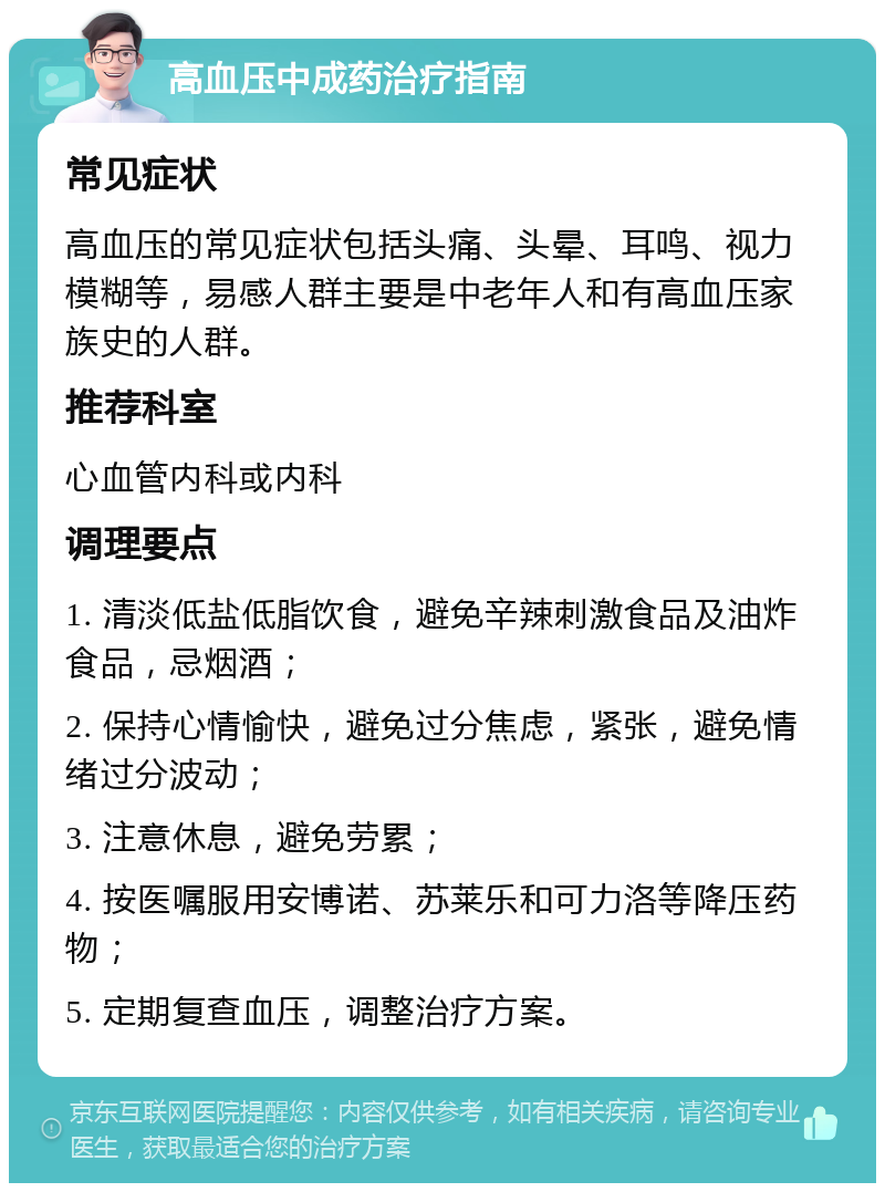 高血压中成药治疗指南 常见症状 高血压的常见症状包括头痛、头晕、耳鸣、视力模糊等，易感人群主要是中老年人和有高血压家族史的人群。 推荐科室 心血管内科或内科 调理要点 1. 清淡低盐低脂饮食，避免辛辣刺激食品及油炸食品，忌烟酒； 2. 保持心情愉快，避免过分焦虑，紧张，避免情绪过分波动； 3. 注意休息，避免劳累； 4. 按医嘱服用安博诺、苏莱乐和可力洛等降压药物； 5. 定期复查血压，调整治疗方案。