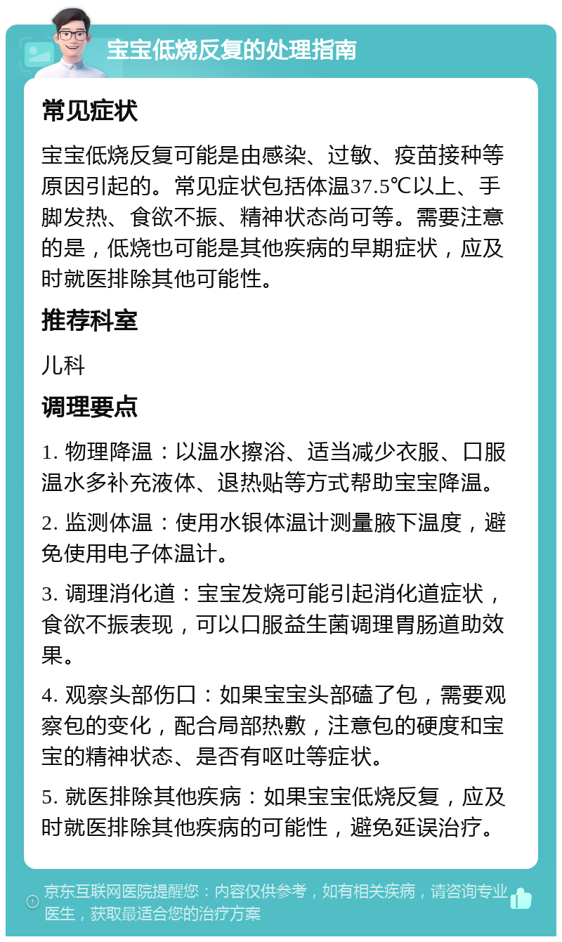 宝宝低烧反复的处理指南 常见症状 宝宝低烧反复可能是由感染、过敏、疫苗接种等原因引起的。常见症状包括体温37.5℃以上、手脚发热、食欲不振、精神状态尚可等。需要注意的是，低烧也可能是其他疾病的早期症状，应及时就医排除其他可能性。 推荐科室 儿科 调理要点 1. 物理降温：以温水擦浴、适当减少衣服、口服温水多补充液体、退热贴等方式帮助宝宝降温。 2. 监测体温：使用水银体温计测量腋下温度，避免使用电子体温计。 3. 调理消化道：宝宝发烧可能引起消化道症状，食欲不振表现，可以口服益生菌调理胃肠道助效果。 4. 观察头部伤口：如果宝宝头部磕了包，需要观察包的变化，配合局部热敷，注意包的硬度和宝宝的精神状态、是否有呕吐等症状。 5. 就医排除其他疾病：如果宝宝低烧反复，应及时就医排除其他疾病的可能性，避免延误治疗。