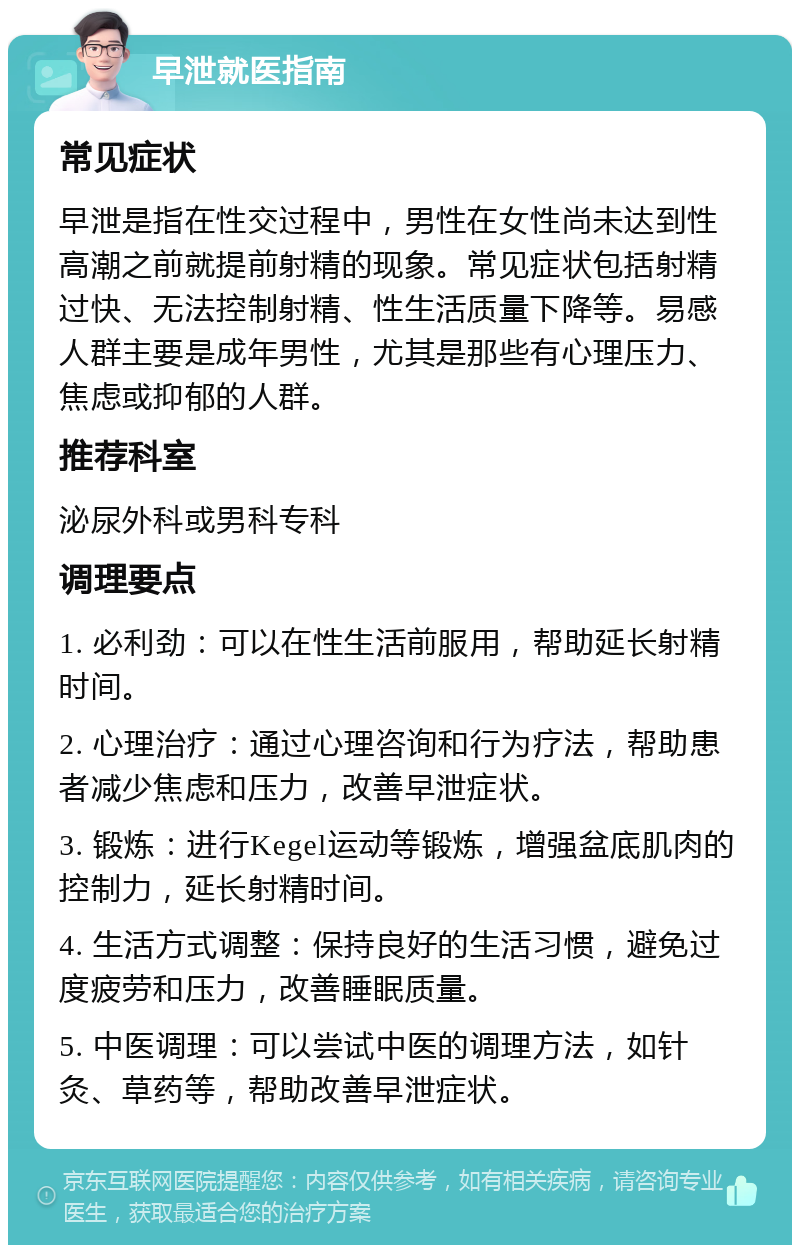 早泄就医指南 常见症状 早泄是指在性交过程中，男性在女性尚未达到性高潮之前就提前射精的现象。常见症状包括射精过快、无法控制射精、性生活质量下降等。易感人群主要是成年男性，尤其是那些有心理压力、焦虑或抑郁的人群。 推荐科室 泌尿外科或男科专科 调理要点 1. 必利劲：可以在性生活前服用，帮助延长射精时间。 2. 心理治疗：通过心理咨询和行为疗法，帮助患者减少焦虑和压力，改善早泄症状。 3. 锻炼：进行Kegel运动等锻炼，增强盆底肌肉的控制力，延长射精时间。 4. 生活方式调整：保持良好的生活习惯，避免过度疲劳和压力，改善睡眠质量。 5. 中医调理：可以尝试中医的调理方法，如针灸、草药等，帮助改善早泄症状。