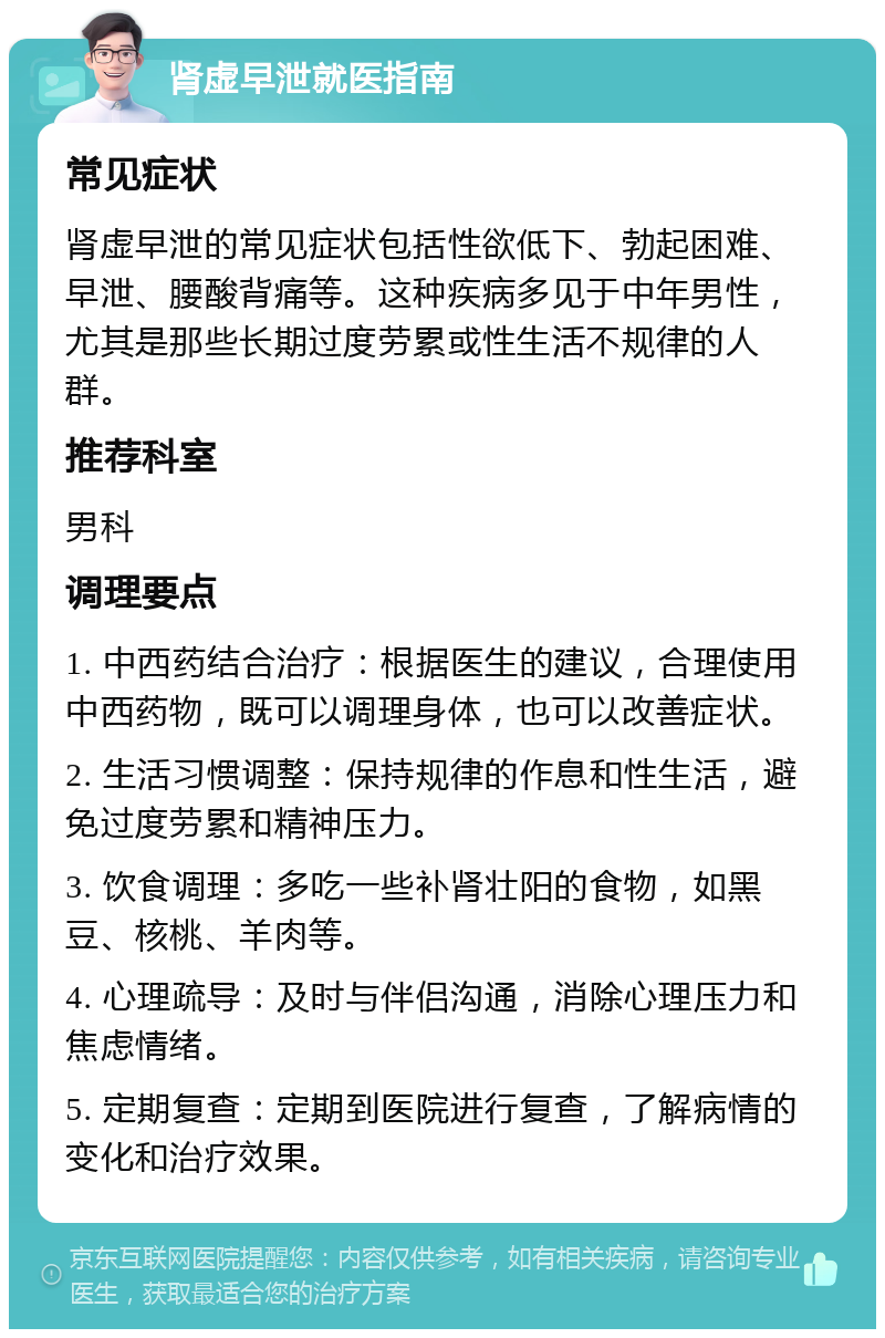 肾虚早泄就医指南 常见症状 肾虚早泄的常见症状包括性欲低下、勃起困难、早泄、腰酸背痛等。这种疾病多见于中年男性，尤其是那些长期过度劳累或性生活不规律的人群。 推荐科室 男科 调理要点 1. 中西药结合治疗：根据医生的建议，合理使用中西药物，既可以调理身体，也可以改善症状。 2. 生活习惯调整：保持规律的作息和性生活，避免过度劳累和精神压力。 3. 饮食调理：多吃一些补肾壮阳的食物，如黑豆、核桃、羊肉等。 4. 心理疏导：及时与伴侣沟通，消除心理压力和焦虑情绪。 5. 定期复查：定期到医院进行复查，了解病情的变化和治疗效果。