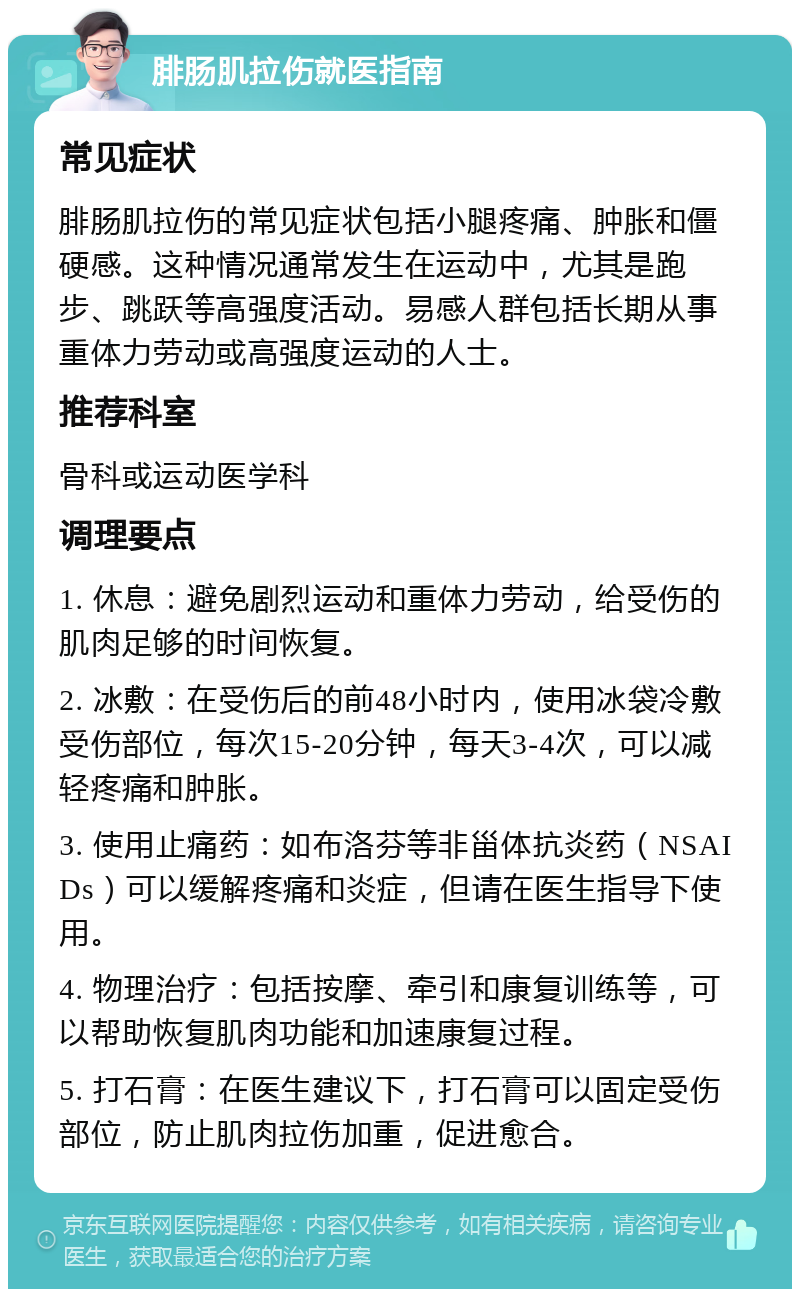 腓肠肌拉伤就医指南 常见症状 腓肠肌拉伤的常见症状包括小腿疼痛、肿胀和僵硬感。这种情况通常发生在运动中，尤其是跑步、跳跃等高强度活动。易感人群包括长期从事重体力劳动或高强度运动的人士。 推荐科室 骨科或运动医学科 调理要点 1. 休息：避免剧烈运动和重体力劳动，给受伤的肌肉足够的时间恢复。 2. 冰敷：在受伤后的前48小时内，使用冰袋冷敷受伤部位，每次15-20分钟，每天3-4次，可以减轻疼痛和肿胀。 3. 使用止痛药：如布洛芬等非甾体抗炎药（NSAIDs）可以缓解疼痛和炎症，但请在医生指导下使用。 4. 物理治疗：包括按摩、牵引和康复训练等，可以帮助恢复肌肉功能和加速康复过程。 5. 打石膏：在医生建议下，打石膏可以固定受伤部位，防止肌肉拉伤加重，促进愈合。