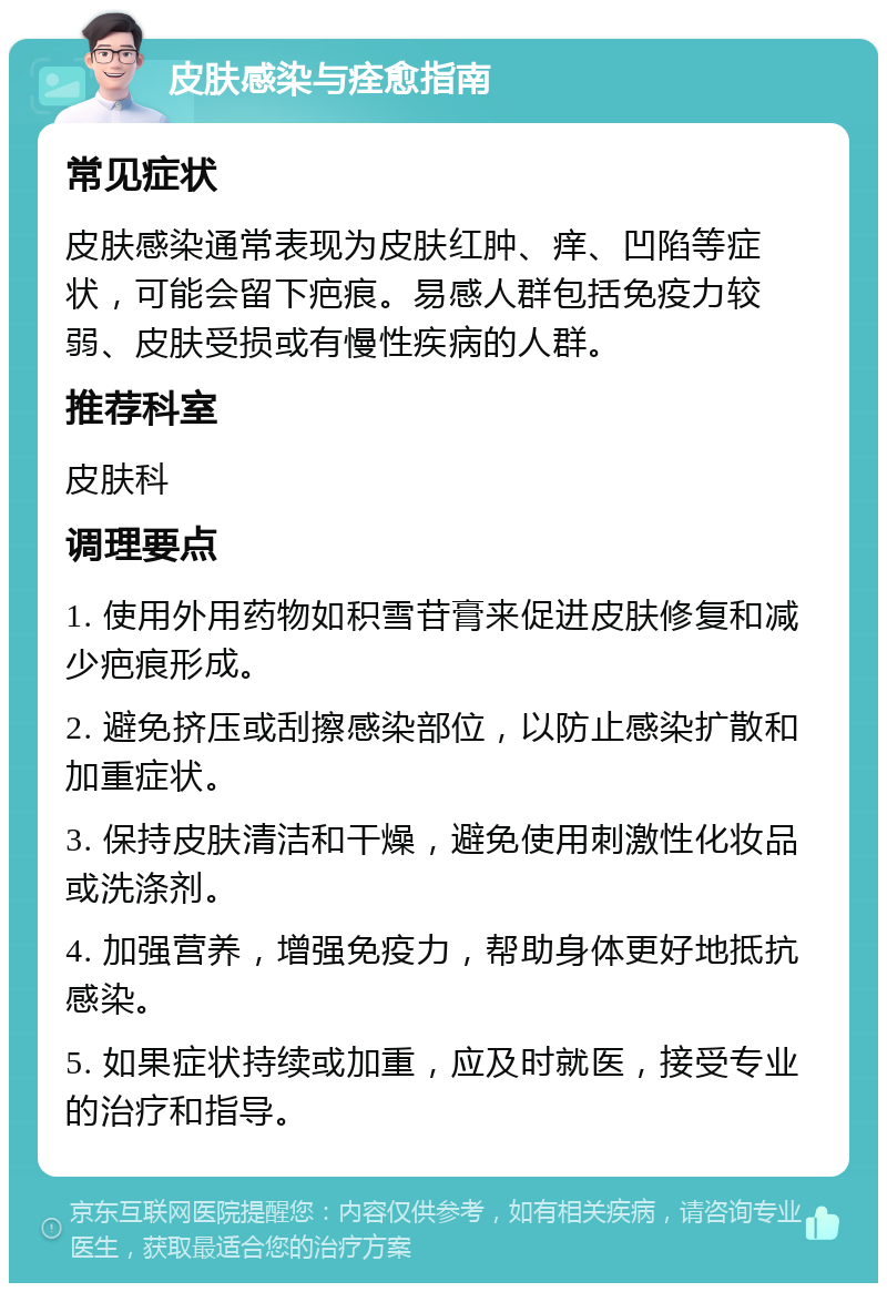 皮肤感染与痊愈指南 常见症状 皮肤感染通常表现为皮肤红肿、痒、凹陷等症状，可能会留下疤痕。易感人群包括免疫力较弱、皮肤受损或有慢性疾病的人群。 推荐科室 皮肤科 调理要点 1. 使用外用药物如积雪苷膏来促进皮肤修复和减少疤痕形成。 2. 避免挤压或刮擦感染部位，以防止感染扩散和加重症状。 3. 保持皮肤清洁和干燥，避免使用刺激性化妆品或洗涤剂。 4. 加强营养，增强免疫力，帮助身体更好地抵抗感染。 5. 如果症状持续或加重，应及时就医，接受专业的治疗和指导。