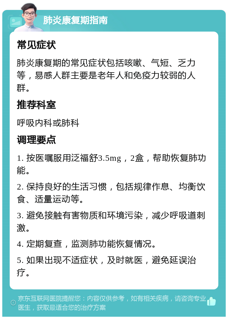 肺炎康复期指南 常见症状 肺炎康复期的常见症状包括咳嗽、气短、乏力等，易感人群主要是老年人和免疫力较弱的人群。 推荐科室 呼吸内科或肺科 调理要点 1. 按医嘱服用泛福舒3.5mg，2盒，帮助恢复肺功能。 2. 保持良好的生活习惯，包括规律作息、均衡饮食、适量运动等。 3. 避免接触有害物质和环境污染，减少呼吸道刺激。 4. 定期复查，监测肺功能恢复情况。 5. 如果出现不适症状，及时就医，避免延误治疗。