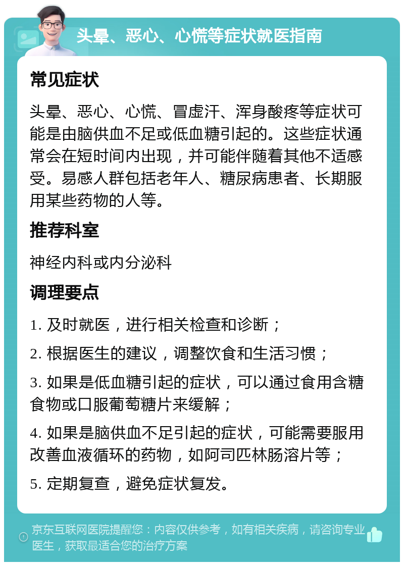 头晕、恶心、心慌等症状就医指南 常见症状 头晕、恶心、心慌、冒虚汗、浑身酸疼等症状可能是由脑供血不足或低血糖引起的。这些症状通常会在短时间内出现，并可能伴随着其他不适感受。易感人群包括老年人、糖尿病患者、长期服用某些药物的人等。 推荐科室 神经内科或内分泌科 调理要点 1. 及时就医，进行相关检查和诊断； 2. 根据医生的建议，调整饮食和生活习惯； 3. 如果是低血糖引起的症状，可以通过食用含糖食物或口服葡萄糖片来缓解； 4. 如果是脑供血不足引起的症状，可能需要服用改善血液循环的药物，如阿司匹林肠溶片等； 5. 定期复查，避免症状复发。