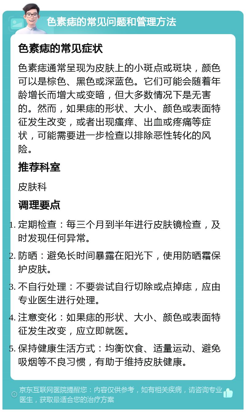 色素痣的常见问题和管理方法 色素痣的常见症状 色素痣通常呈现为皮肤上的小斑点或斑块，颜色可以是棕色、黑色或深蓝色。它们可能会随着年龄增长而增大或变暗，但大多数情况下是无害的。然而，如果痣的形状、大小、颜色或表面特征发生改变，或者出现瘙痒、出血或疼痛等症状，可能需要进一步检查以排除恶性转化的风险。 推荐科室 皮肤科 调理要点 定期检查：每三个月到半年进行皮肤镜检查，及时发现任何异常。 防晒：避免长时间暴露在阳光下，使用防晒霜保护皮肤。 不自行处理：不要尝试自行切除或点掉痣，应由专业医生进行处理。 注意变化：如果痣的形状、大小、颜色或表面特征发生改变，应立即就医。 保持健康生活方式：均衡饮食、适量运动、避免吸烟等不良习惯，有助于维持皮肤健康。