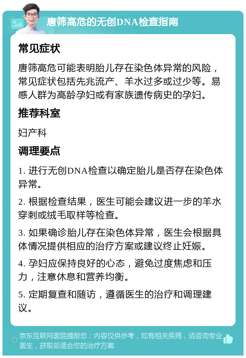 唐筛高危的无创DNA检查指南 常见症状 唐筛高危可能表明胎儿存在染色体异常的风险，常见症状包括先兆流产、羊水过多或过少等。易感人群为高龄孕妇或有家族遗传病史的孕妇。 推荐科室 妇产科 调理要点 1. 进行无创DNA检查以确定胎儿是否存在染色体异常。 2. 根据检查结果，医生可能会建议进一步的羊水穿刺或绒毛取样等检查。 3. 如果确诊胎儿存在染色体异常，医生会根据具体情况提供相应的治疗方案或建议终止妊娠。 4. 孕妇应保持良好的心态，避免过度焦虑和压力，注意休息和营养均衡。 5. 定期复查和随访，遵循医生的治疗和调理建议。