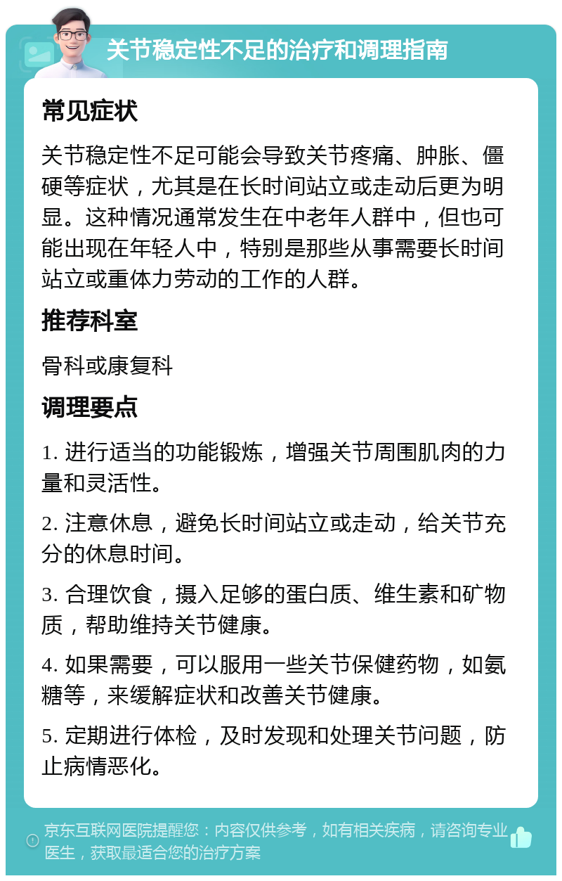 关节稳定性不足的治疗和调理指南 常见症状 关节稳定性不足可能会导致关节疼痛、肿胀、僵硬等症状，尤其是在长时间站立或走动后更为明显。这种情况通常发生在中老年人群中，但也可能出现在年轻人中，特别是那些从事需要长时间站立或重体力劳动的工作的人群。 推荐科室 骨科或康复科 调理要点 1. 进行适当的功能锻炼，增强关节周围肌肉的力量和灵活性。 2. 注意休息，避免长时间站立或走动，给关节充分的休息时间。 3. 合理饮食，摄入足够的蛋白质、维生素和矿物质，帮助维持关节健康。 4. 如果需要，可以服用一些关节保健药物，如氨糖等，来缓解症状和改善关节健康。 5. 定期进行体检，及时发现和处理关节问题，防止病情恶化。