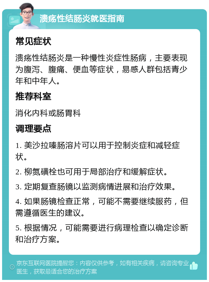 溃疡性结肠炎就医指南 常见症状 溃疡性结肠炎是一种慢性炎症性肠病，主要表现为腹泻、腹痛、便血等症状，易感人群包括青少年和中年人。 推荐科室 消化内科或肠胃科 调理要点 1. 美沙拉嗪肠溶片可以用于控制炎症和减轻症状。 2. 柳氮磺栓也可用于局部治疗和缓解症状。 3. 定期复查肠镜以监测病情进展和治疗效果。 4. 如果肠镜检查正常，可能不需要继续服药，但需遵循医生的建议。 5. 根据情况，可能需要进行病理检查以确定诊断和治疗方案。