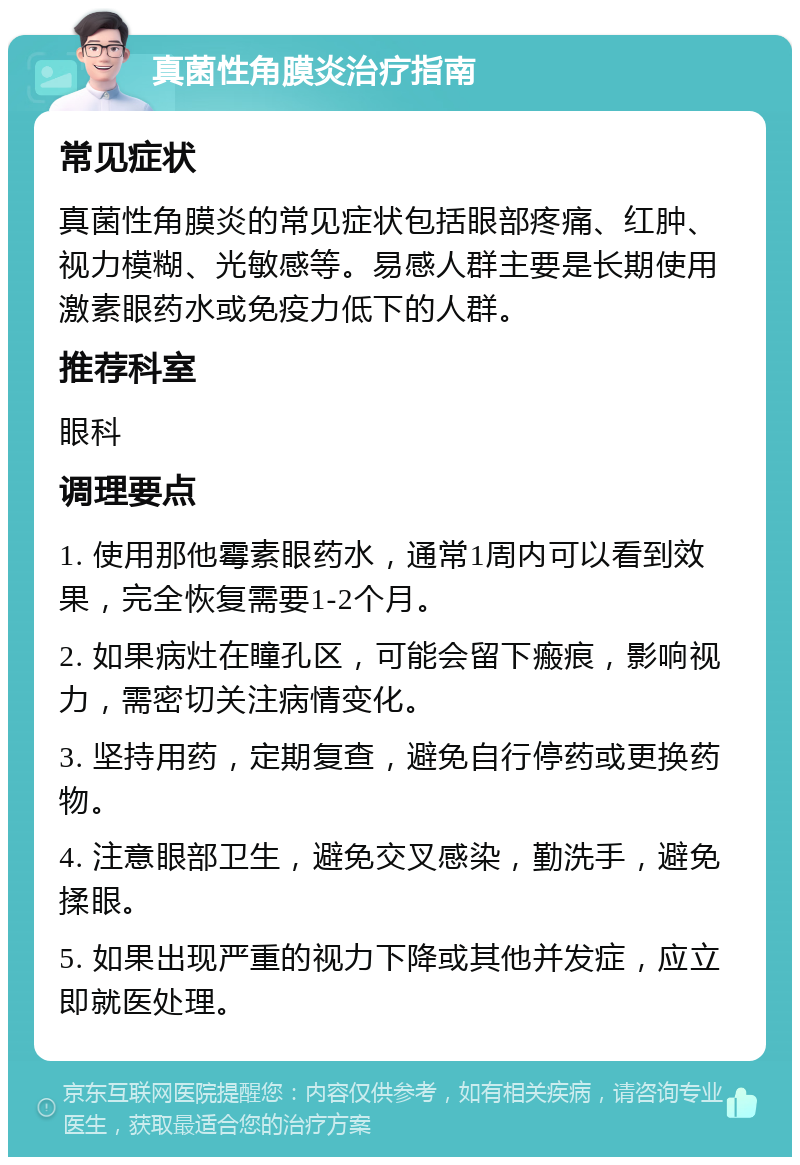 真菌性角膜炎治疗指南 常见症状 真菌性角膜炎的常见症状包括眼部疼痛、红肿、视力模糊、光敏感等。易感人群主要是长期使用激素眼药水或免疫力低下的人群。 推荐科室 眼科 调理要点 1. 使用那他霉素眼药水，通常1周内可以看到效果，完全恢复需要1-2个月。 2. 如果病灶在瞳孔区，可能会留下瘢痕，影响视力，需密切关注病情变化。 3. 坚持用药，定期复查，避免自行停药或更换药物。 4. 注意眼部卫生，避免交叉感染，勤洗手，避免揉眼。 5. 如果出现严重的视力下降或其他并发症，应立即就医处理。