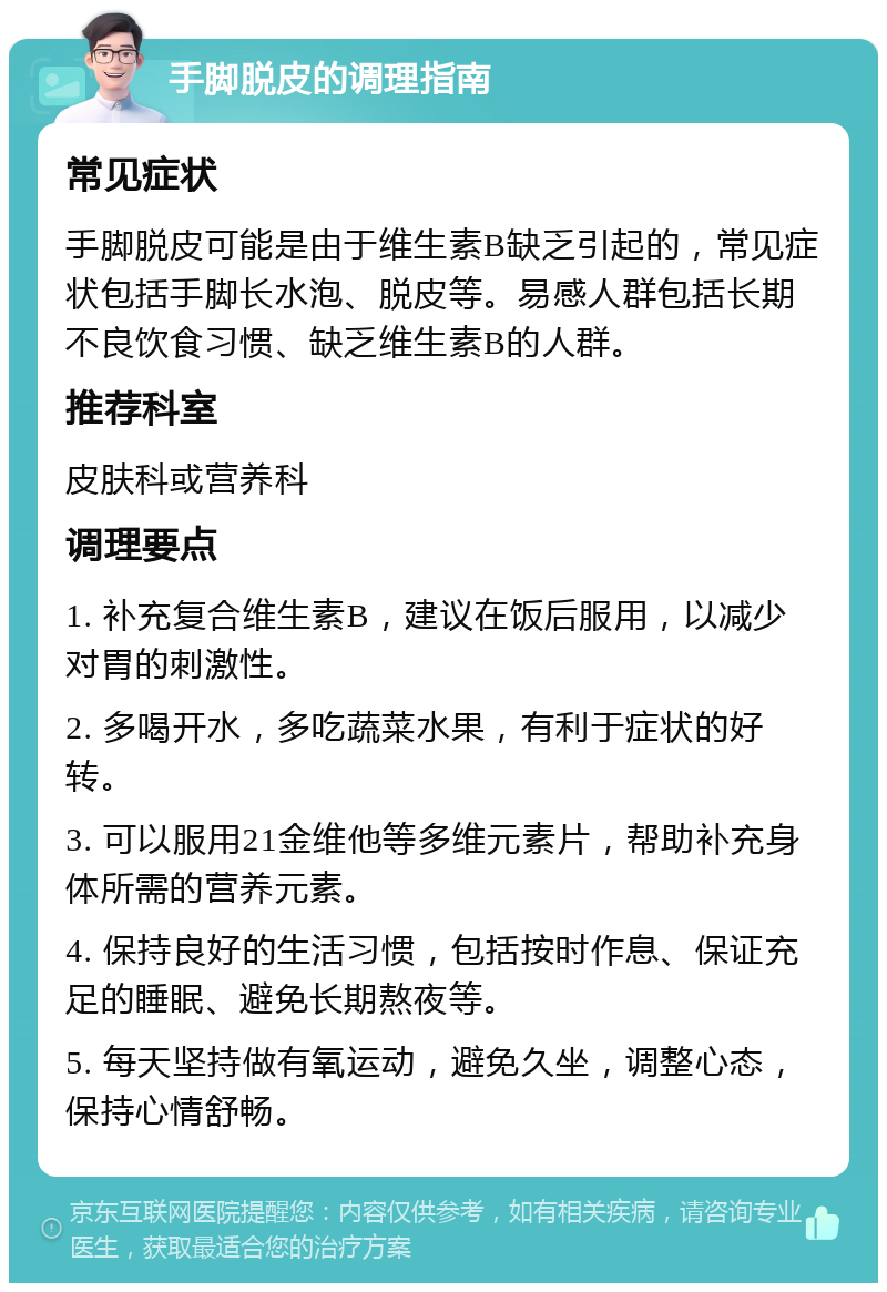 手脚脱皮的调理指南 常见症状 手脚脱皮可能是由于维生素B缺乏引起的，常见症状包括手脚长水泡、脱皮等。易感人群包括长期不良饮食习惯、缺乏维生素B的人群。 推荐科室 皮肤科或营养科 调理要点 1. 补充复合维生素B，建议在饭后服用，以减少对胃的刺激性。 2. 多喝开水，多吃蔬菜水果，有利于症状的好转。 3. 可以服用21金维他等多维元素片，帮助补充身体所需的营养元素。 4. 保持良好的生活习惯，包括按时作息、保证充足的睡眠、避免长期熬夜等。 5. 每天坚持做有氧运动，避免久坐，调整心态，保持心情舒畅。