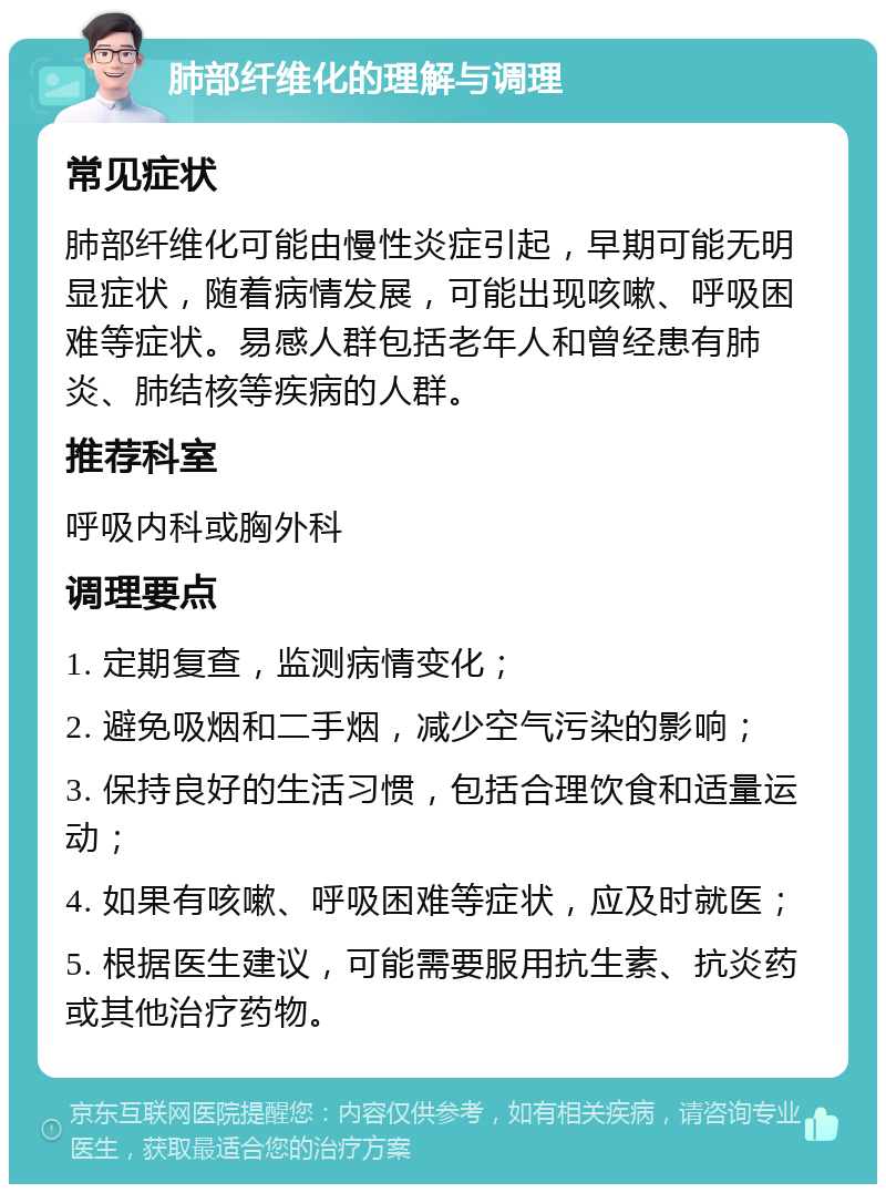 肺部纤维化的理解与调理 常见症状 肺部纤维化可能由慢性炎症引起，早期可能无明显症状，随着病情发展，可能出现咳嗽、呼吸困难等症状。易感人群包括老年人和曾经患有肺炎、肺结核等疾病的人群。 推荐科室 呼吸内科或胸外科 调理要点 1. 定期复查，监测病情变化； 2. 避免吸烟和二手烟，减少空气污染的影响； 3. 保持良好的生活习惯，包括合理饮食和适量运动； 4. 如果有咳嗽、呼吸困难等症状，应及时就医； 5. 根据医生建议，可能需要服用抗生素、抗炎药或其他治疗药物。