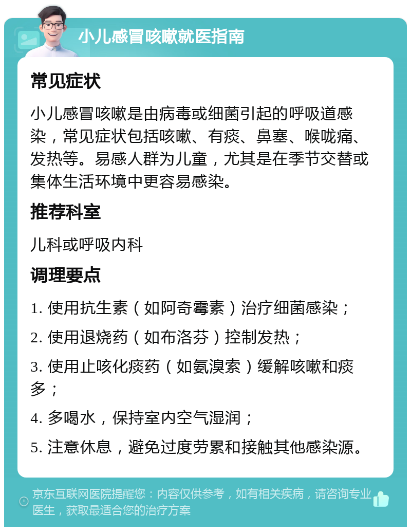 小儿感冒咳嗽就医指南 常见症状 小儿感冒咳嗽是由病毒或细菌引起的呼吸道感染，常见症状包括咳嗽、有痰、鼻塞、喉咙痛、发热等。易感人群为儿童，尤其是在季节交替或集体生活环境中更容易感染。 推荐科室 儿科或呼吸内科 调理要点 1. 使用抗生素（如阿奇霉素）治疗细菌感染； 2. 使用退烧药（如布洛芬）控制发热； 3. 使用止咳化痰药（如氨溴索）缓解咳嗽和痰多； 4. 多喝水，保持室内空气湿润； 5. 注意休息，避免过度劳累和接触其他感染源。