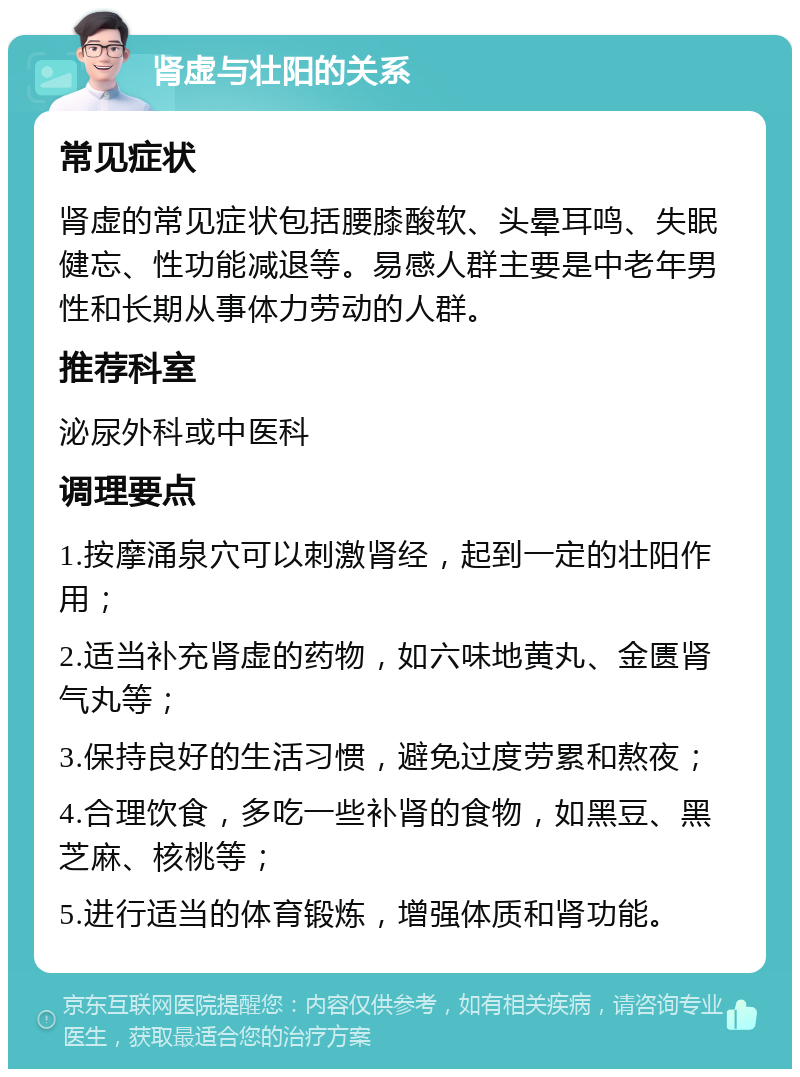 肾虚与壮阳的关系 常见症状 肾虚的常见症状包括腰膝酸软、头晕耳鸣、失眠健忘、性功能减退等。易感人群主要是中老年男性和长期从事体力劳动的人群。 推荐科室 泌尿外科或中医科 调理要点 1.按摩涌泉穴可以刺激肾经，起到一定的壮阳作用； 2.适当补充肾虚的药物，如六味地黄丸、金匮肾气丸等； 3.保持良好的生活习惯，避免过度劳累和熬夜； 4.合理饮食，多吃一些补肾的食物，如黑豆、黑芝麻、核桃等； 5.进行适当的体育锻炼，增强体质和肾功能。