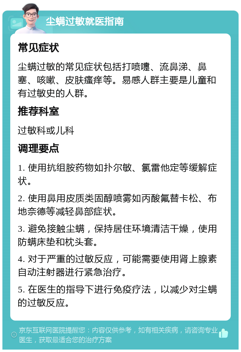 尘螨过敏就医指南 常见症状 尘螨过敏的常见症状包括打喷嚏、流鼻涕、鼻塞、咳嗽、皮肤瘙痒等。易感人群主要是儿童和有过敏史的人群。 推荐科室 过敏科或儿科 调理要点 1. 使用抗组胺药物如扑尔敏、氯雷他定等缓解症状。 2. 使用鼻用皮质类固醇喷雾如丙酸氟替卡松、布地奈德等减轻鼻部症状。 3. 避免接触尘螨，保持居住环境清洁干燥，使用防螨床垫和枕头套。 4. 对于严重的过敏反应，可能需要使用肾上腺素自动注射器进行紧急治疗。 5. 在医生的指导下进行免疫疗法，以减少对尘螨的过敏反应。