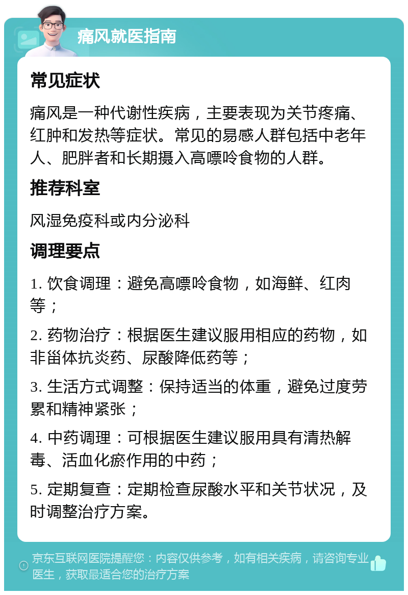 痛风就医指南 常见症状 痛风是一种代谢性疾病，主要表现为关节疼痛、红肿和发热等症状。常见的易感人群包括中老年人、肥胖者和长期摄入高嘌呤食物的人群。 推荐科室 风湿免疫科或内分泌科 调理要点 1. 饮食调理：避免高嘌呤食物，如海鲜、红肉等； 2. 药物治疗：根据医生建议服用相应的药物，如非甾体抗炎药、尿酸降低药等； 3. 生活方式调整：保持适当的体重，避免过度劳累和精神紧张； 4. 中药调理：可根据医生建议服用具有清热解毒、活血化瘀作用的中药； 5. 定期复查：定期检查尿酸水平和关节状况，及时调整治疗方案。