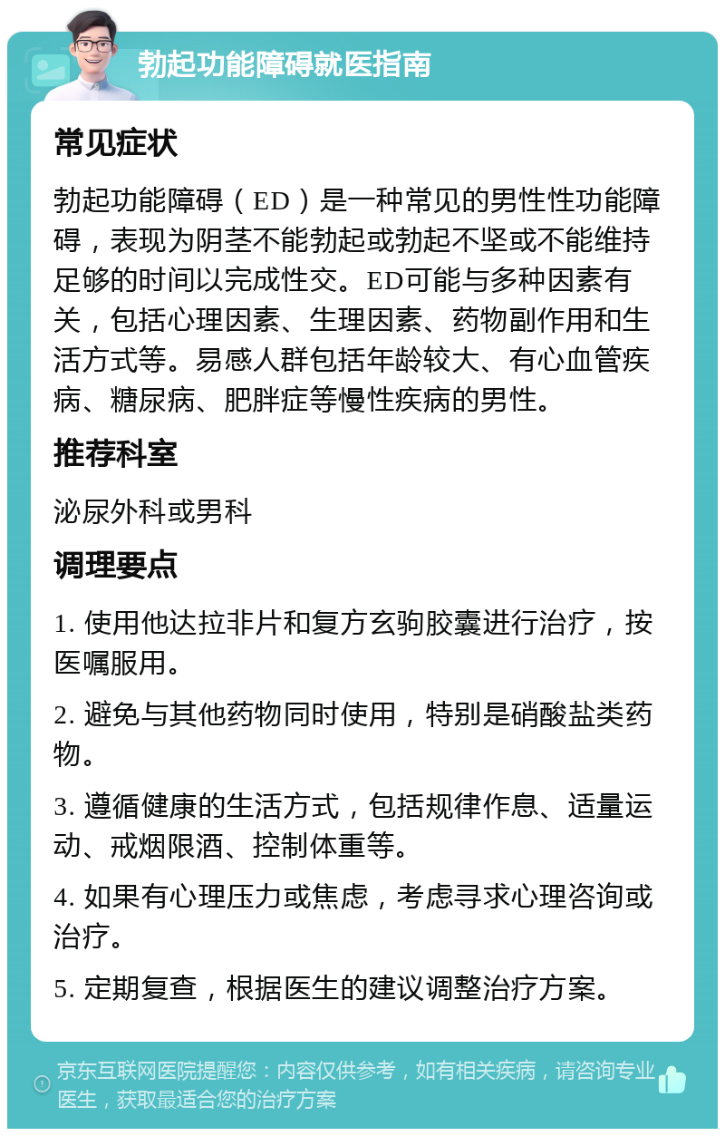 勃起功能障碍就医指南 常见症状 勃起功能障碍（ED）是一种常见的男性性功能障碍，表现为阴茎不能勃起或勃起不坚或不能维持足够的时间以完成性交。ED可能与多种因素有关，包括心理因素、生理因素、药物副作用和生活方式等。易感人群包括年龄较大、有心血管疾病、糖尿病、肥胖症等慢性疾病的男性。 推荐科室 泌尿外科或男科 调理要点 1. 使用他达拉非片和复方玄驹胶囊进行治疗，按医嘱服用。 2. 避免与其他药物同时使用，特别是硝酸盐类药物。 3. 遵循健康的生活方式，包括规律作息、适量运动、戒烟限酒、控制体重等。 4. 如果有心理压力或焦虑，考虑寻求心理咨询或治疗。 5. 定期复查，根据医生的建议调整治疗方案。