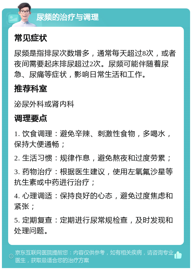 尿频的治疗与调理 常见症状 尿频是指排尿次数增多，通常每天超过8次，或者夜间需要起床排尿超过2次。尿频可能伴随着尿急、尿痛等症状，影响日常生活和工作。 推荐科室 泌尿外科或肾内科 调理要点 1. 饮食调理：避免辛辣、刺激性食物，多喝水，保持大便通畅； 2. 生活习惯：规律作息，避免熬夜和过度劳累； 3. 药物治疗：根据医生建议，使用左氧氟沙星等抗生素或中药进行治疗； 4. 心理调适：保持良好的心态，避免过度焦虑和紧张； 5. 定期复查：定期进行尿常规检查，及时发现和处理问题。