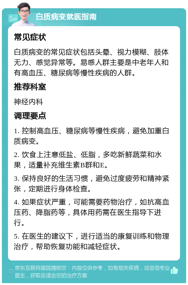 白质病变就医指南 常见症状 白质病变的常见症状包括头晕、视力模糊、肢体无力、感觉异常等。易感人群主要是中老年人和有高血压、糖尿病等慢性疾病的人群。 推荐科室 神经内科 调理要点 1. 控制高血压、糖尿病等慢性疾病，避免加重白质病变。 2. 饮食上注意低盐、低脂，多吃新鲜蔬菜和水果，适量补充维生素B群和E。 3. 保持良好的生活习惯，避免过度疲劳和精神紧张，定期进行身体检查。 4. 如果症状严重，可能需要药物治疗，如抗高血压药、降脂药等，具体用药需在医生指导下进行。 5. 在医生的建议下，进行适当的康复训练和物理治疗，帮助恢复功能和减轻症状。