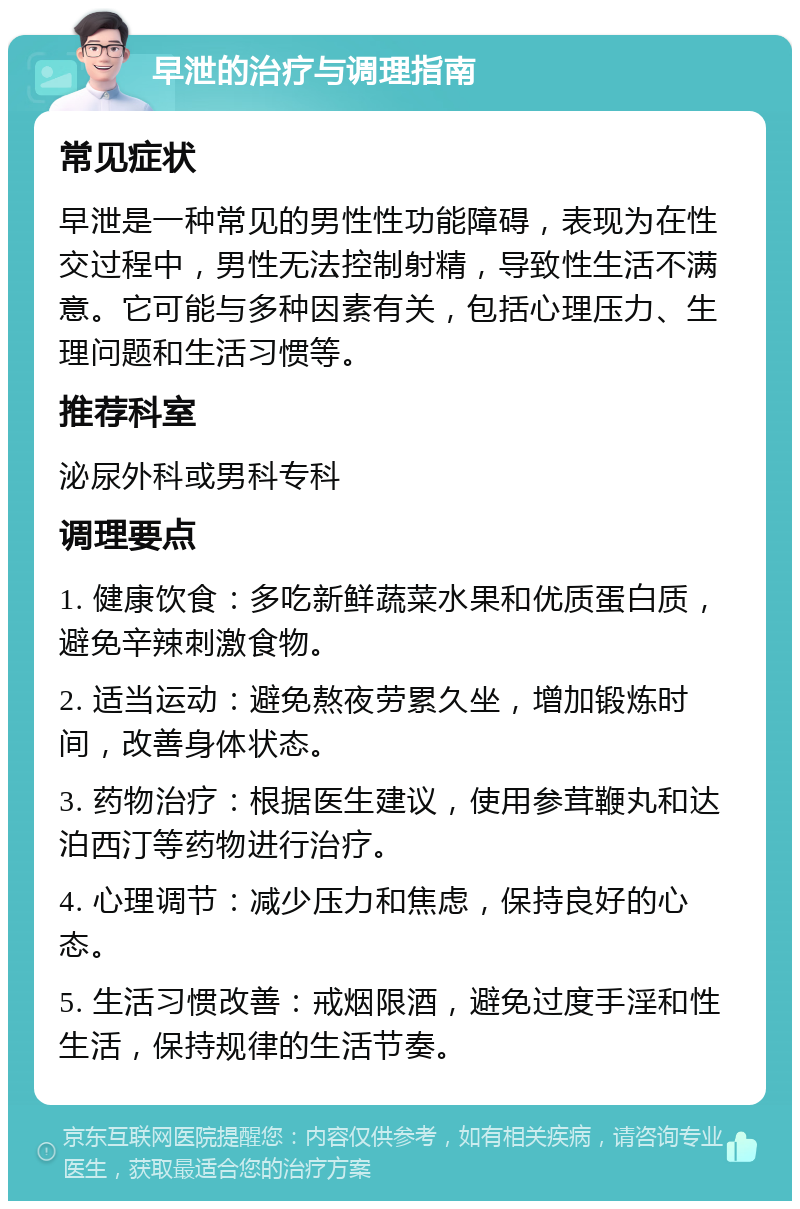 早泄的治疗与调理指南 常见症状 早泄是一种常见的男性性功能障碍，表现为在性交过程中，男性无法控制射精，导致性生活不满意。它可能与多种因素有关，包括心理压力、生理问题和生活习惯等。 推荐科室 泌尿外科或男科专科 调理要点 1. 健康饮食：多吃新鲜蔬菜水果和优质蛋白质，避免辛辣刺激食物。 2. 适当运动：避免熬夜劳累久坐，增加锻炼时间，改善身体状态。 3. 药物治疗：根据医生建议，使用参茸鞭丸和达泊西汀等药物进行治疗。 4. 心理调节：减少压力和焦虑，保持良好的心态。 5. 生活习惯改善：戒烟限酒，避免过度手淫和性生活，保持规律的生活节奏。