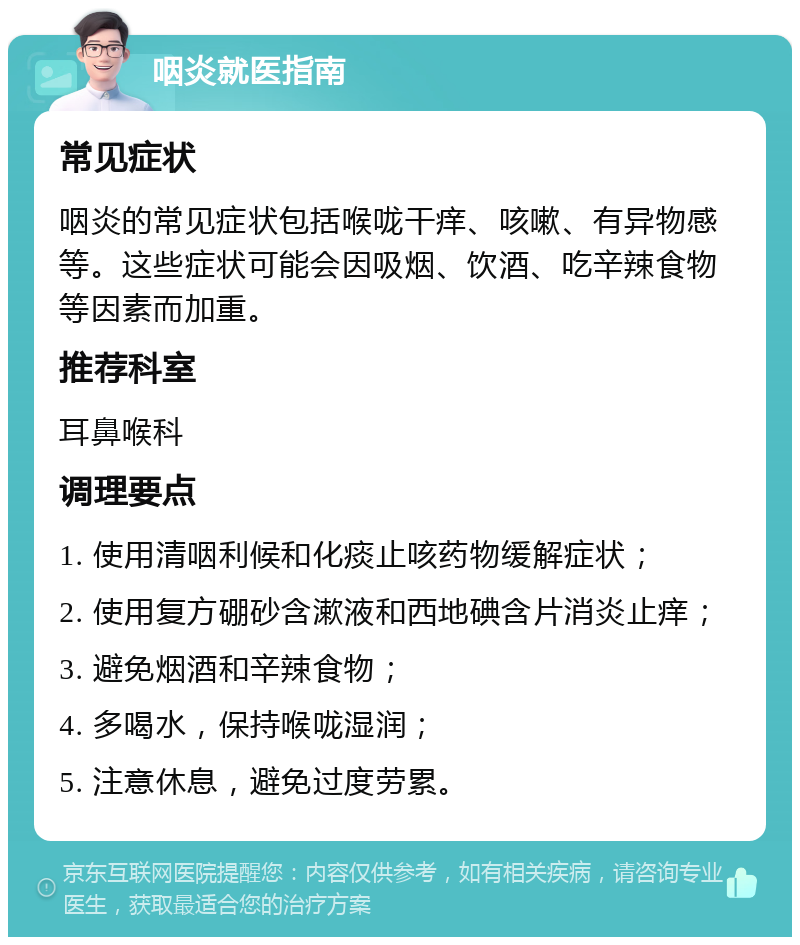 咽炎就医指南 常见症状 咽炎的常见症状包括喉咙干痒、咳嗽、有异物感等。这些症状可能会因吸烟、饮酒、吃辛辣食物等因素而加重。 推荐科室 耳鼻喉科 调理要点 1. 使用清咽利候和化痰止咳药物缓解症状； 2. 使用复方硼砂含漱液和西地碘含片消炎止痒； 3. 避免烟酒和辛辣食物； 4. 多喝水，保持喉咙湿润； 5. 注意休息，避免过度劳累。