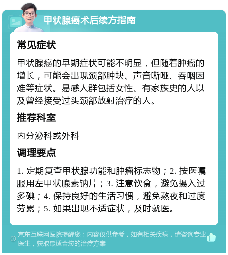 甲状腺癌术后续方指南 常见症状 甲状腺癌的早期症状可能不明显，但随着肿瘤的增长，可能会出现颈部肿块、声音嘶哑、吞咽困难等症状。易感人群包括女性、有家族史的人以及曾经接受过头颈部放射治疗的人。 推荐科室 内分泌科或外科 调理要点 1. 定期复查甲状腺功能和肿瘤标志物；2. 按医嘱服用左甲状腺素钠片；3. 注意饮食，避免摄入过多碘；4. 保持良好的生活习惯，避免熬夜和过度劳累；5. 如果出现不适症状，及时就医。