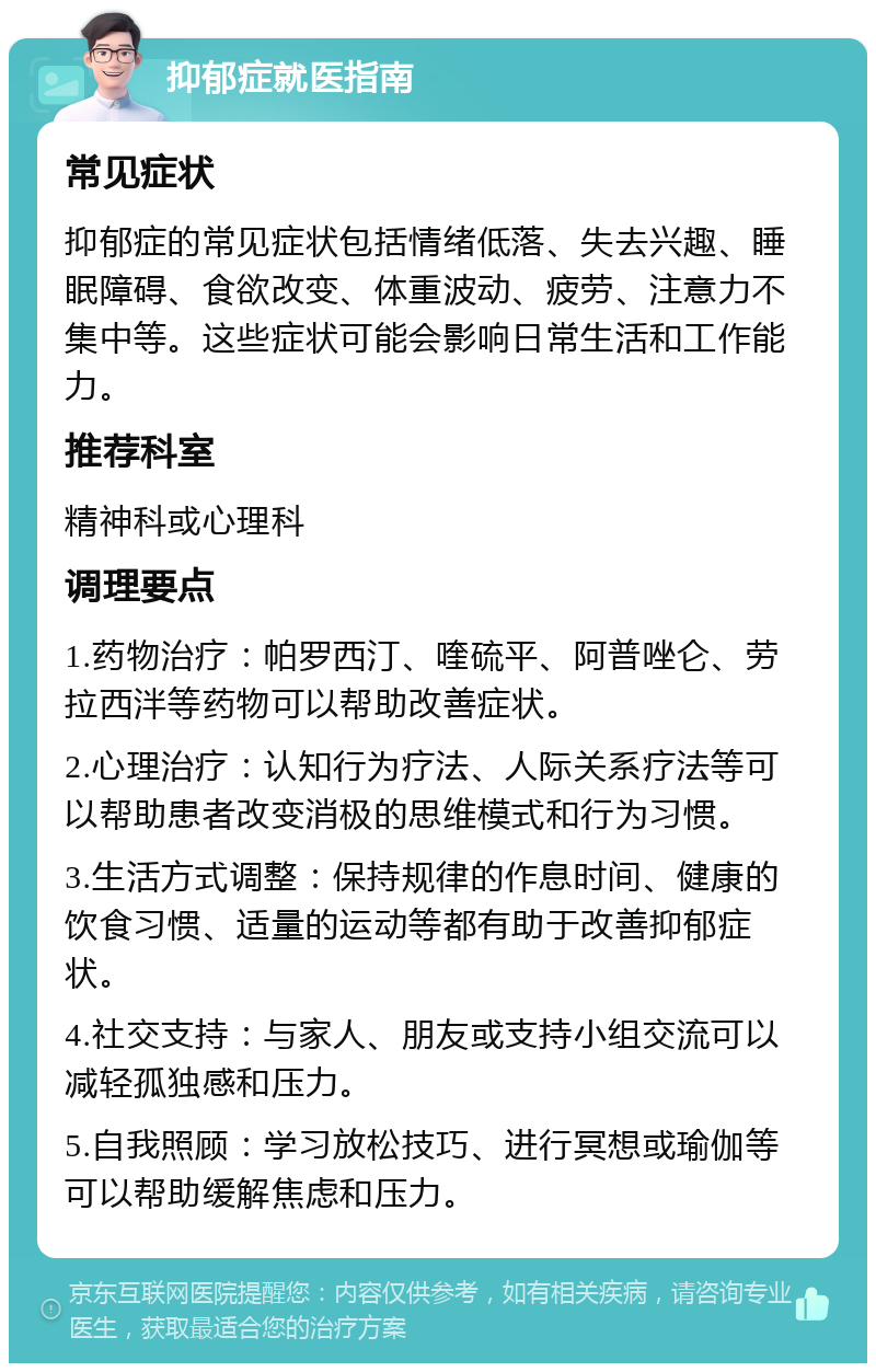 抑郁症就医指南 常见症状 抑郁症的常见症状包括情绪低落、失去兴趣、睡眠障碍、食欲改变、体重波动、疲劳、注意力不集中等。这些症状可能会影响日常生活和工作能力。 推荐科室 精神科或心理科 调理要点 1.药物治疗：帕罗西汀、喹硫平、阿普唑仑、劳拉西泮等药物可以帮助改善症状。 2.心理治疗：认知行为疗法、人际关系疗法等可以帮助患者改变消极的思维模式和行为习惯。 3.生活方式调整：保持规律的作息时间、健康的饮食习惯、适量的运动等都有助于改善抑郁症状。 4.社交支持：与家人、朋友或支持小组交流可以减轻孤独感和压力。 5.自我照顾：学习放松技巧、进行冥想或瑜伽等可以帮助缓解焦虑和压力。