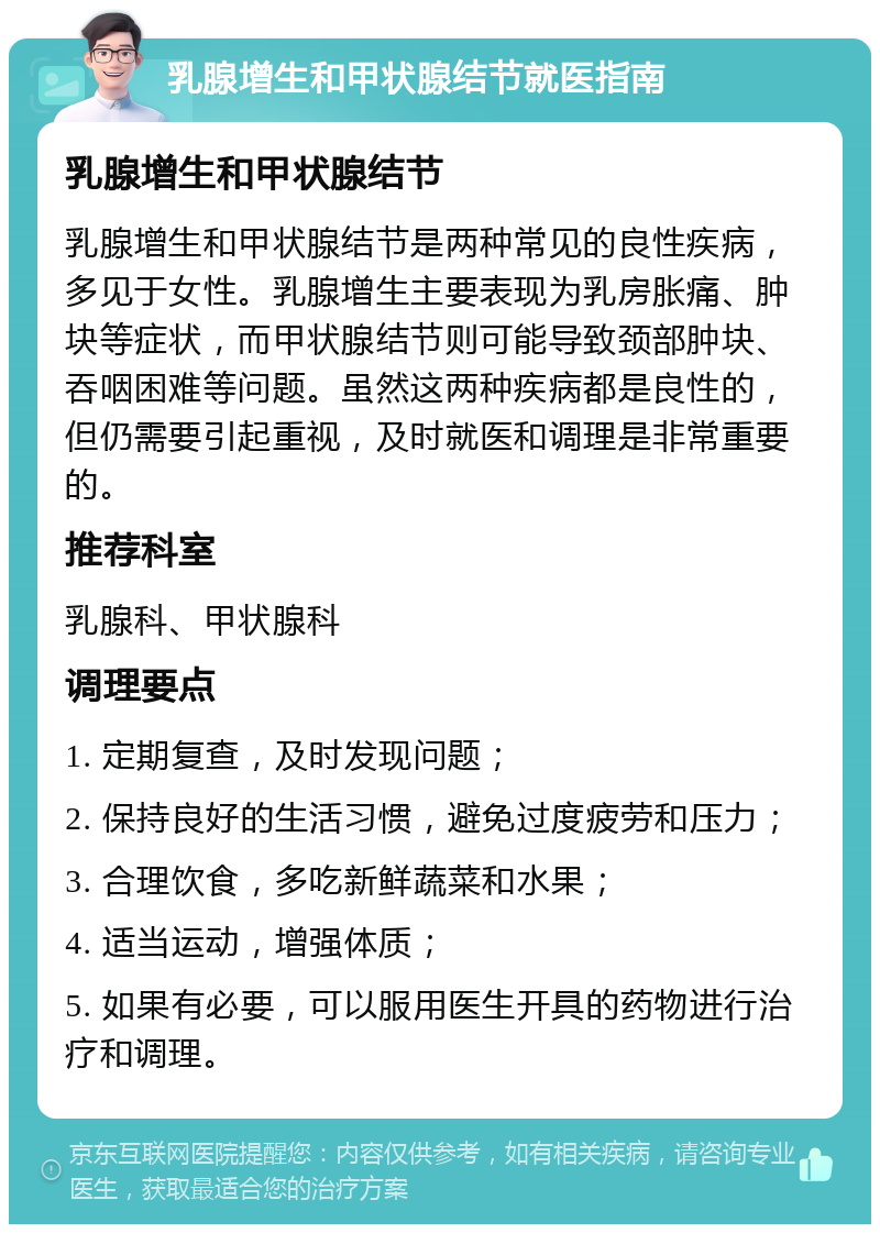 乳腺增生和甲状腺结节就医指南 乳腺增生和甲状腺结节 乳腺增生和甲状腺结节是两种常见的良性疾病，多见于女性。乳腺增生主要表现为乳房胀痛、肿块等症状，而甲状腺结节则可能导致颈部肿块、吞咽困难等问题。虽然这两种疾病都是良性的，但仍需要引起重视，及时就医和调理是非常重要的。 推荐科室 乳腺科、甲状腺科 调理要点 1. 定期复查，及时发现问题； 2. 保持良好的生活习惯，避免过度疲劳和压力； 3. 合理饮食，多吃新鲜蔬菜和水果； 4. 适当运动，增强体质； 5. 如果有必要，可以服用医生开具的药物进行治疗和调理。