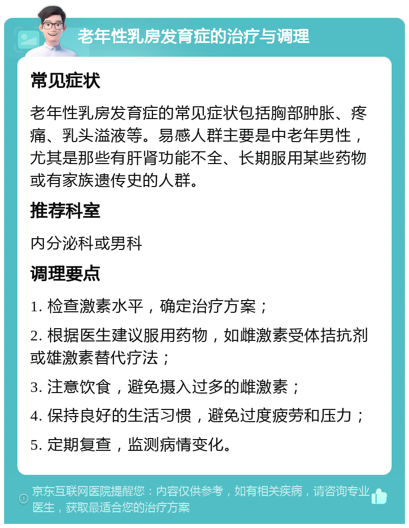 老年性乳房发育症的治疗与调理 常见症状 老年性乳房发育症的常见症状包括胸部肿胀、疼痛、乳头溢液等。易感人群主要是中老年男性，尤其是那些有肝肾功能不全、长期服用某些药物或有家族遗传史的人群。 推荐科室 内分泌科或男科 调理要点 1. 检查激素水平，确定治疗方案； 2. 根据医生建议服用药物，如雌激素受体拮抗剂或雄激素替代疗法； 3. 注意饮食，避免摄入过多的雌激素； 4. 保持良好的生活习惯，避免过度疲劳和压力； 5. 定期复查，监测病情变化。