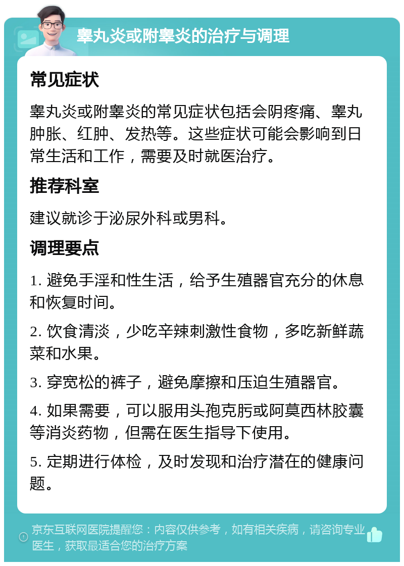 睾丸炎或附睾炎的治疗与调理 常见症状 睾丸炎或附睾炎的常见症状包括会阴疼痛、睾丸肿胀、红肿、发热等。这些症状可能会影响到日常生活和工作，需要及时就医治疗。 推荐科室 建议就诊于泌尿外科或男科。 调理要点 1. 避免手淫和性生活，给予生殖器官充分的休息和恢复时间。 2. 饮食清淡，少吃辛辣刺激性食物，多吃新鲜蔬菜和水果。 3. 穿宽松的裤子，避免摩擦和压迫生殖器官。 4. 如果需要，可以服用头孢克肟或阿莫西林胶囊等消炎药物，但需在医生指导下使用。 5. 定期进行体检，及时发现和治疗潜在的健康问题。