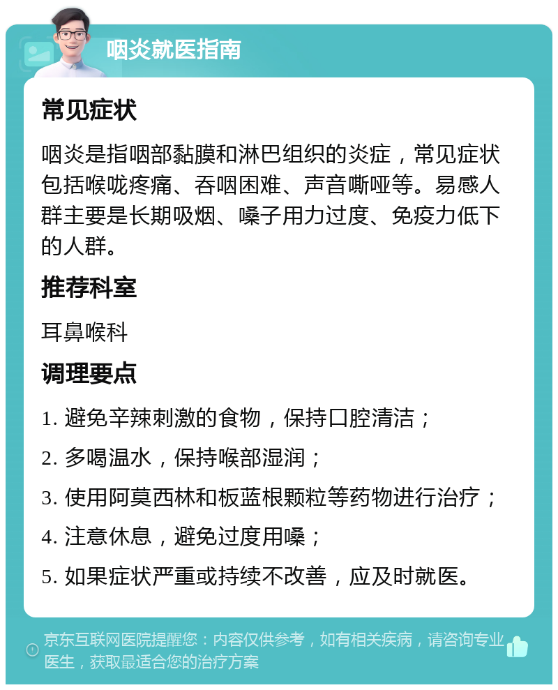 咽炎就医指南 常见症状 咽炎是指咽部黏膜和淋巴组织的炎症，常见症状包括喉咙疼痛、吞咽困难、声音嘶哑等。易感人群主要是长期吸烟、嗓子用力过度、免疫力低下的人群。 推荐科室 耳鼻喉科 调理要点 1. 避免辛辣刺激的食物，保持口腔清洁； 2. 多喝温水，保持喉部湿润； 3. 使用阿莫西林和板蓝根颗粒等药物进行治疗； 4. 注意休息，避免过度用嗓； 5. 如果症状严重或持续不改善，应及时就医。