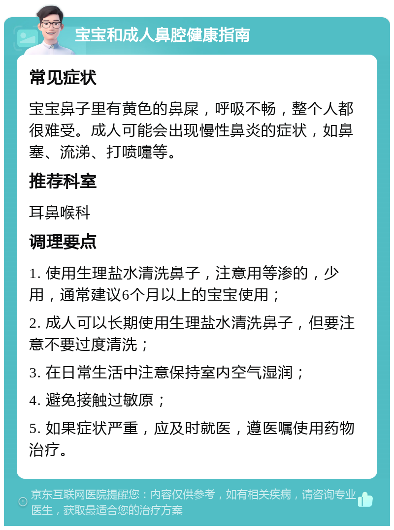 宝宝和成人鼻腔健康指南 常见症状 宝宝鼻子里有黄色的鼻屎，呼吸不畅，整个人都很难受。成人可能会出现慢性鼻炎的症状，如鼻塞、流涕、打喷嚏等。 推荐科室 耳鼻喉科 调理要点 1. 使用生理盐水清洗鼻子，注意用等渗的，少用，通常建议6个月以上的宝宝使用； 2. 成人可以长期使用生理盐水清洗鼻子，但要注意不要过度清洗； 3. 在日常生活中注意保持室内空气湿润； 4. 避免接触过敏原； 5. 如果症状严重，应及时就医，遵医嘱使用药物治疗。