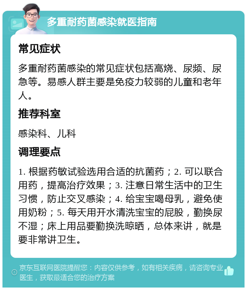 多重耐药菌感染就医指南 常见症状 多重耐药菌感染的常见症状包括高烧、尿频、尿急等。易感人群主要是免疫力较弱的儿童和老年人。 推荐科室 感染科、儿科 调理要点 1. 根据药敏试验选用合适的抗菌药；2. 可以联合用药，提高治疗效果；3. 注意日常生活中的卫生习惯，防止交叉感染；4. 给宝宝喝母乳，避免使用奶粉；5. 每天用开水清洗宝宝的屁股，勤换尿不湿；床上用品要勤换洗晾晒，总体来讲，就是要非常讲卫生。